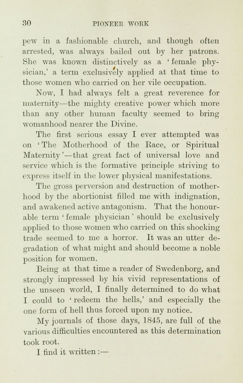 pew in a fashionable church, and though often arrested, was always hailed out by her patrons. She was known distinctively as a ' female phy- sician,' a term exclusively applied at that time to those women who carried on her vile occupation. Now, I had always felt a great reverence for maternity—the mighty creative power which more than any other human faculty seemed to bring womanhood nearer the Divine. The first serious essay I ever attempted was on ' The Motherhood of the Race, or Spiritual Maternity'—that great fact of universal love and service which is the formative principle striving to express itself in the lower physical manifestations. The gross perversion and destruction of mother- hood by the abortionist filled me with indignation, and awakened active antagonism. That the honour- able term ' female physician ' should be exclusively applied to those women who carried on this shocking trade seemed to me a horror. It was an utter de- gradation of what might and should become a noble position for women. Being at that time a reader of Swedenborg, and strongly impressed by his vivid representations of the unseen world, I finally determined to do what I could to ' redeem the hells,' and especially the one form of hell thus forced upon my notice. My journals of those days, 1845, are full of the various difficulties encountered as this determination took root. I find it written :—