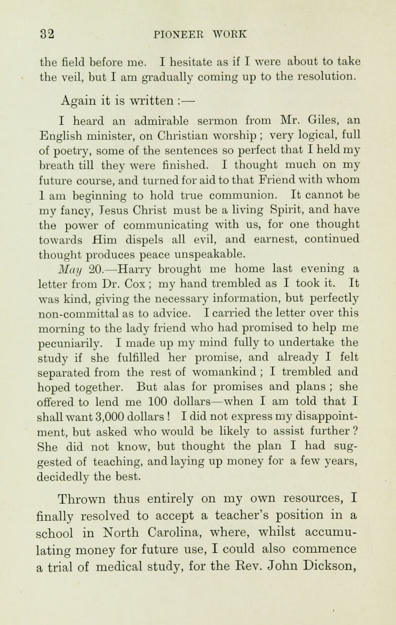 the field before me. I hesitate as if I were about to take the veil, but I am gradually coming up to the resolution. Again it is written :— I heard an admirable sermon from Mr. Giles, an English minister, on Christian worship ; very logical, full of poetry, some of the sentences so perfect that I held my breath till they were finished. I thought much on my future course, and turned for aid to that Friend with whom 1 am beginning to hold true communion. It cannot be my fancy, Jesus Christ must be a living Spirit, and have the power of communicating with us, for one thought towards Him dispels all evil, and earnest, continued thought produces peace unspeakable. May 20.—Harry brought me home last evening a letter from Dr. Cox ; my hand trembled as I took it. It was kind, giving the necessary information, but perfectly non-committal as to advice. I carried the letter over this morning to the lady friend who had promised to help me pecuniarily. I made up my mind fully to undertake the study if she fulfilled her promise, and already I felt separated from the rest of womankind ; I trembled and hoped together. But alas for promises and plans ; she offered to lend me 100 dollars—when I am told that I shall want 3,000 dollars ! I did not express my disappoint- ment, but asked who would be likely to assist further ? She did not know, but thought the plan I had sug- gested of teaching, and laying up money for a few years, decidedly the best. Thrown thus entirely on my own resources, I finally resolved to accept a teacher's position in a school in North Carolina, where, whilst accumu- lating money for future use, I could also commence a trial of medical study, for the Eev. John Dickson,