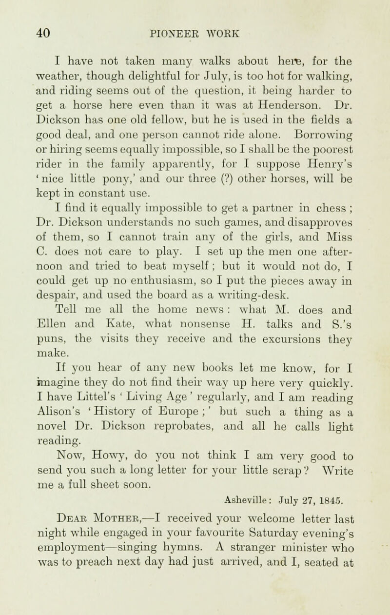 I have not taken many walks about here, for the weather, though delightful for July, is too hot for walking, and riding seems out of the question, it being harder to get a horse here even than it was at Henderson. Dr. Dickson has one old fellow, but he is used in the fields a good deal, and one person cannot ride alone. Borrowing or hiring seems equally impossible, so I shall be the poorest rider in the family apparently, for I suppose Henry's 'nice little pony,' and our three (?) other horses, will be kept in constant use. I find it equally impossible to get a partner in chess ; Dr. Dickson understands no such games, and disapproves of them, so I cannot train any of the girls, and Miss C. does not care to play. I set up the men one after- noon and tried to beat myself ; but it would not do, I could get up no enthusiasm, so I put the pieces away in despair, and used the board as a writing-desk. Tell me all the home news : what M. does and Ellen and Kate, what nonsense H. talks and S.'s puns, the visits they receive and the excursions they make. If you hear of any new books let me know, for I imagine they do not find their way up here very quickly. I have Littel's ' Living Age ' regularly, and I am reading Alison's ' History of Europe ; ' but such a thing as a novel Dr. Dickson reprobates, and all he calls light reading. Now, Howy, do you not think I am very good to send you such a long letter for your little scrap ? Write me a full sheet soon. Asheville : July 27, 1845. Dear Mother,—I received your welcome letter last night while engaged in your favourite Saturday evening's employment—singing hymns. A stranger minister who was to preach next day had just arrived, and I, seated at
