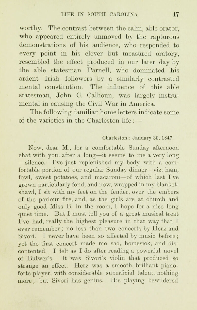 worthy. The contrast between the calm, able orator, who appeared entirely unmoved by the rapturous demonstrations of his audience, who responded to every point in his clever but measured oratory, resembled the effect produced in our later day by the able statesman Parnell, who dominated his ardent Irish followers by a similarly contrasted mental constitution. The influence of this able statesman, John C. Calhoun, was largely instru- mental in causing the Civil War in America. The following familiar home letters indicate some of the varieties in the Charleston life :— Charleston : January 30, 1847. Now, dear M., for a comfortable Sunday afternoon chat with you, after a long—it seems to me a very long —silence. I've just replenished my body with a com- fortable portion of our regular Sunday dinner—viz. ham, fowl, sweet potatoes, and macaroni—of which last I've grown particularly fond, and now, wrapped in my blanket- shawl, I sit with my feet on the fender, over the embers of the parlour fire, and, as the girls are at church and only good Miss B. in the room, I hope for a nice long quiet time. But I must tell you of a great musical treat I've had, really the highest pleasure in that way that I ever remember; no less than two concerts by Herz and Sivori. I never have been so affected by music before; yet the first concert made me sad, homesick, and dis- contented. I felt as I do after reading a powerful novel of Bulwer's. It was Sivori's violin that produced so strange an effect. Herz was a smooth, brilliant piano- forte player, with considerable superficial talent, nothing more; but Sivori has genius. His playing bewildered