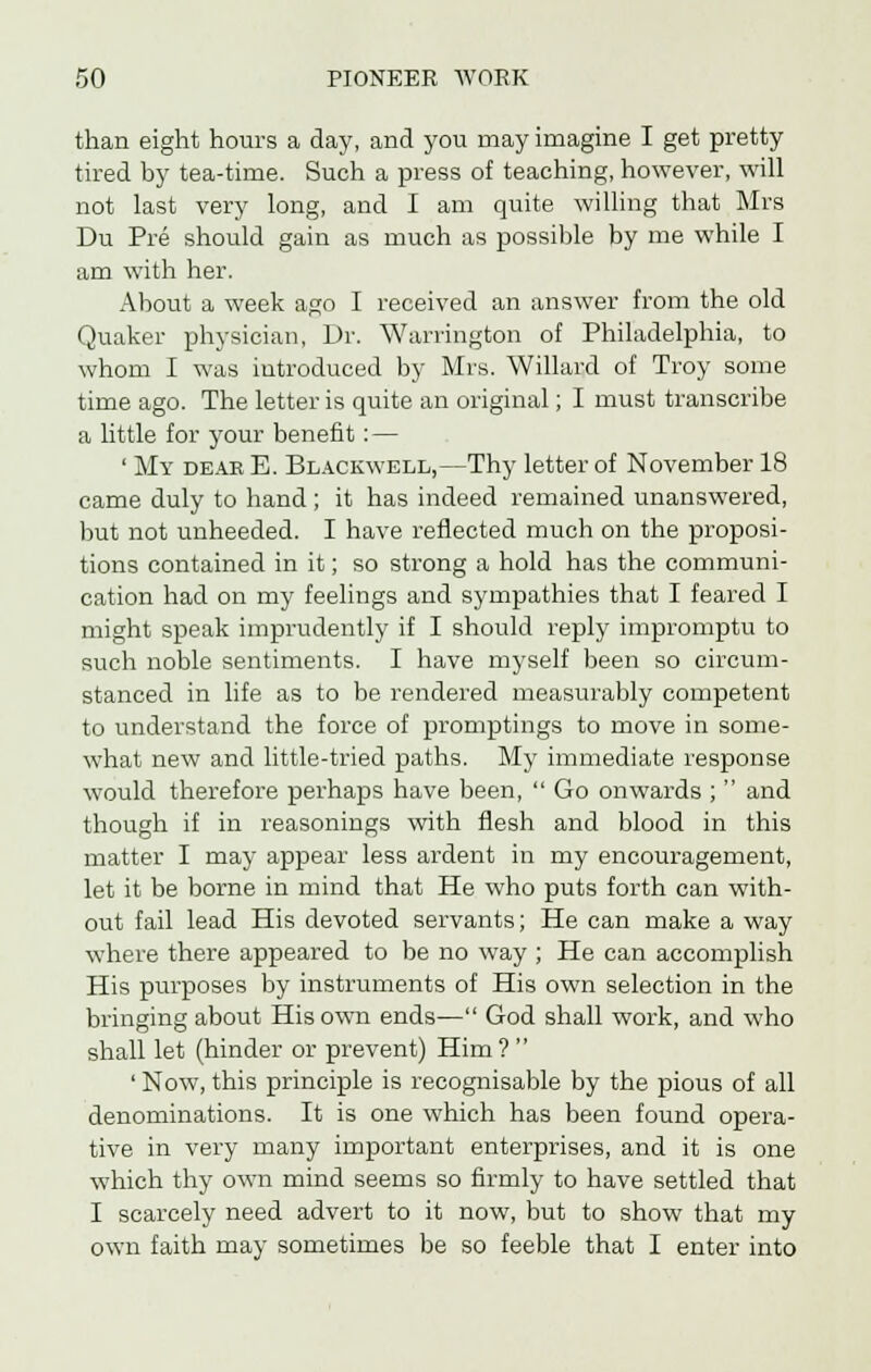 than eight hours a day, and you may imagine I get pretty tired by tea-time. Such a press of teaching, however, will not last very long, and I am quite willing that Mrs Du Pre should gain as much as possible by me while I am with her. About a week ago I received an answer from the old Quaker physician, Dr. Warrington of Philadelphia, to whom I was introduced by Mrs. Willard of Troy some time ago. The letter is quite an original; I must transcribe a little for your benefit: — ' My deak E. Blackwell,—Thy letter of November 18 came duly to hand; it has indeed remained unanswered, but not unheeded. I have reflected much on the proposi- tions contained in it; so strong a hold has the communi- cation had on my feelings and sympathies that I feared I might speak imprudently if I should reply impromptu to such noble sentiments. I have myself been so circum- stanced in life as to be rendered measurably competent to understand the force of promptings to move in some- what new and little-tried paths. My immediate response would therefore perhaps have been,  Go onwards ;  and though if in reasonings with flesh and blood in this matter I may appear less ardent in my encouragement, let it be borne in mind that He who puts forth can with- out fail lead His devoted servants; He can make a way where there appeared to be no way ; He can accomplish His purposes by instruments of His own selection in the bringing about His own ends— God shall work, and who shall let (hinder or prevent) Him?  ' Now, this principle is recognisable by the pious of all denominations. It is one which has been found opera- tive in very many important enterprises, and it is one which thy own mind seems so firmly to have settled that I scarcely need advert to it now, but to show that my own faith may sometimes be so feeble that I enter into