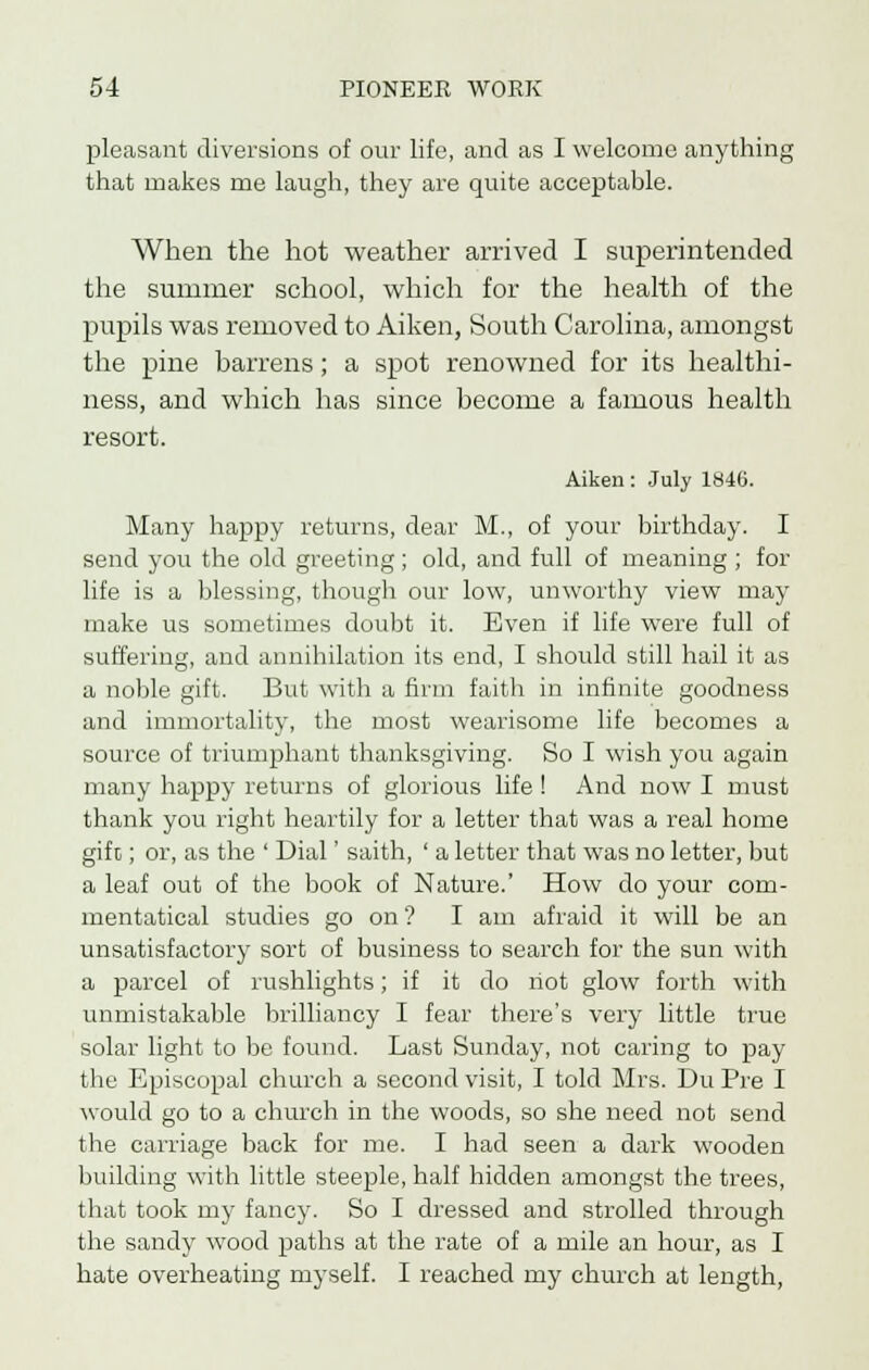 pleasant diversions of our life, and as I welcome anything that makes me laugh, they are quite acceptable. When the hot weather arrived I superintended the summer school, which for the health of the pupils was removed to Aiken, South Carolina, amongst the pine barrens; a spot renowned for its healthi- ness, and which has since become a famous health resort. Aiken: July 184G. Many happy returns, dear M., of your birthday. I send you the old greeting; old, and full of meaning; for life is a blessing, though our low, unworthy view may make us sometimes doubt it. Even if life were full of suffering, and annihilation its end, I should still hail it as a noble gift. But with a firm faith in infinite goodness and immortality, the most wearisome life becomes a source of triumphant thanksgiving. So I wish you again many happy returns of glorious life ! And now I must thank you right heartily for a letter that was a real home gift; or, as the ' Dial' saith, ' a letter that was no letter, but a leaf out of the book of Nature.' How do your com- mentatical studies go on'? I am afraid it will be an unsatisfactory sort of business to search for the sun with a parcel of rushlights; if it do riot glow forth with unmistakable brilliancy I fear there's very little true solar light to be found. Last Sunday, not caring to pay the Episcopal church a second visit, I told Mrs. Du Pre I would go to a church in the woods, so she need not send the carriage back for me. I had seen a dark wooden building with little steeple, half hidden amongst the trees, that took my fancy. So I dressed and strolled through the sandy wood paths at the rate of a mile an hour, as I hate overheating myself. I reached my church at length,