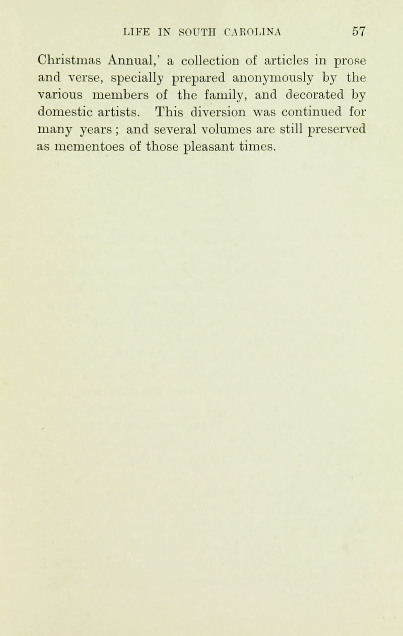 Christmas Annual,' a collection of articles in prose and verse, specially prepared anonymously by the various members of the family, and decorated by domestic artists. This diversion was continued for many years ; and several volumes are still preserved as mementoes of those pleasant times.