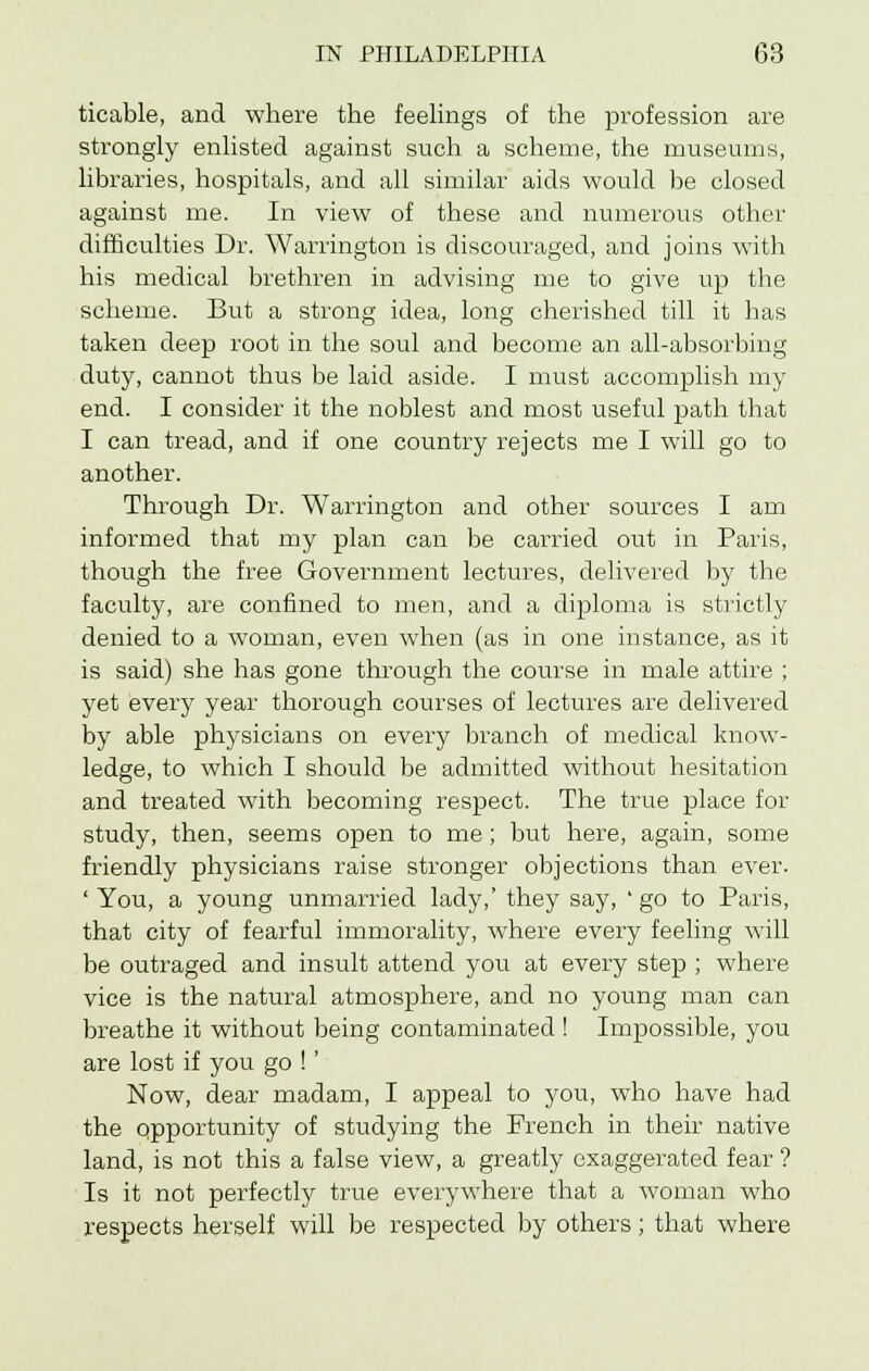 ticable, and where the feelings of the profession are strongly enlisted against such a scheme, the museums, libraries, hospitals, and all similar aids would be closed against me. In view of these and numerous other difficulties Dr. Warrington is discouraged, and joins with his medical brethren in advising me to give up the scheme. But a strong idea, long cherished till it has taken deep root in the soul and become an all-absorbing duty, cannot thus be laid aside. I must accomplish my end. I consider it the noblest and most useful path that I can tread, and if one country rejects me I will go to another. Through Dr. Warrington and other sources I am informed that my plan can be carried out in Paris, though the free Government lectures, delivered by the faculty, are confined to men, and a diploma is strictly denied to a woman, even when (as in one instance, as it is said) she has gone through the course in male attire ; yet every year thorough courses of lectures are delivered by able physicians on every branch of medical know- ledge, to which I should be admitted without hesitation and treated with becoming respect. The true place for study, then, seems open to me ; but here, again, some friendly physicians raise stronger objections than ever. ' You, a young unmarried lady,' they say, ' go to Paris, that city of fearful immorality, where every feeling will be outraged and insult attend you at every step ; where vice is the natural atmosphere, and no young man can breathe it without being contaminated ! Impossible, you are lost if you go !' Now, dear madam, I appeal to you, who have had the opportunity of studying the French in their native land, is not this a false view, a greatly exaggerated fear ? Is it not perfectly true everywhere that a woman who respects herself will be respected by others; that where