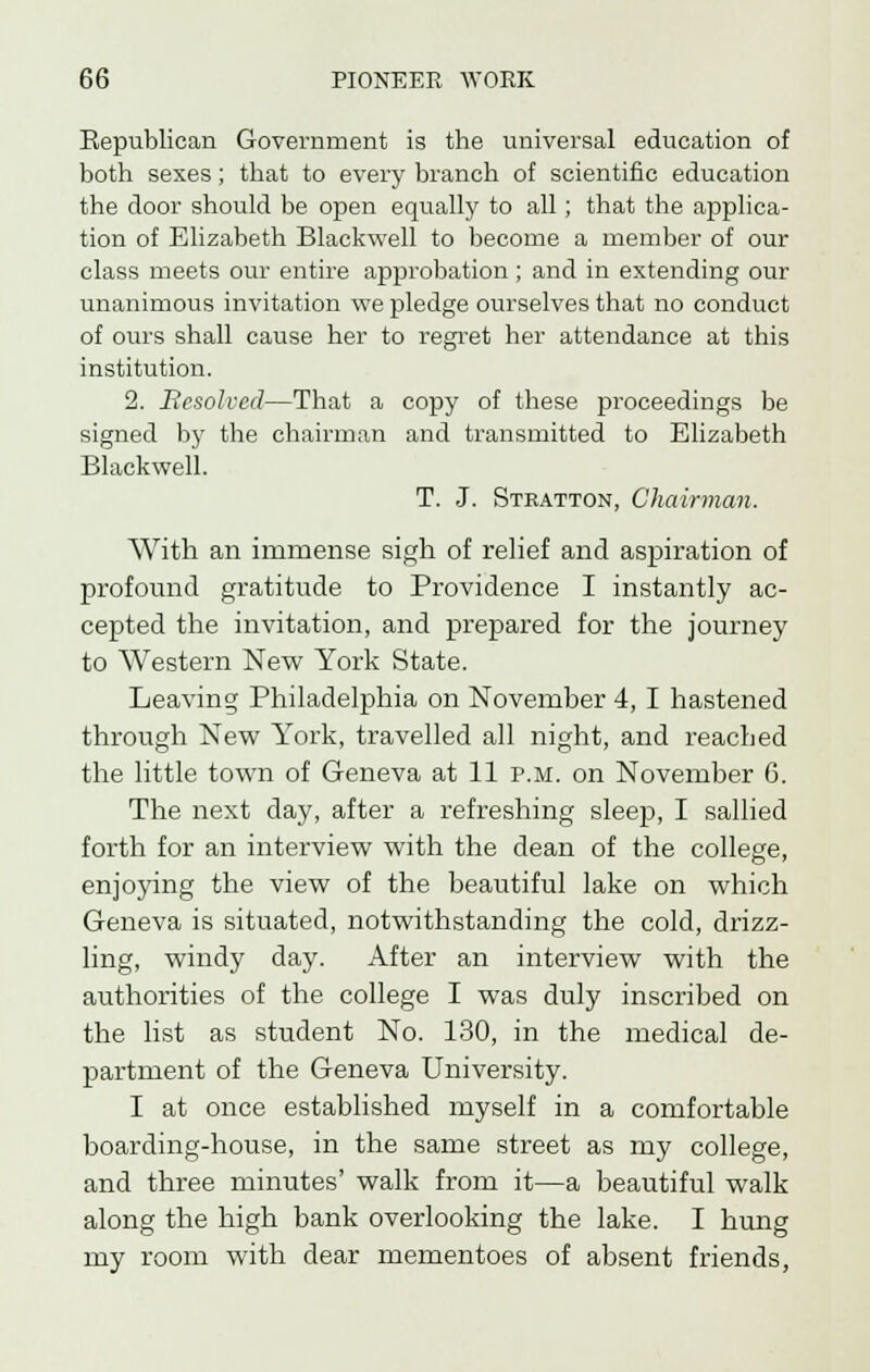 Republican Government is the universal education of both sexes; that to every branch of scientific education the door should be open equally to all; that the applica- tion of Elizabeth Blaekwell to become a member of our class meets our entire approbation ; and in extending our unanimous invitation we pledge ourselves that no conduct of ours shall cause her to regret her attendance at this institution. 2. Resolved—That a copy of these proceedings be signed by the chairman and transmitted to Elizabeth Blaekwell. T. J. Steatton, Chairman. With an immense sigh of relief and aspiration of profound gratitude to Providence I instantly ac- cepted the invitation, and prepared for the journey to Western New York State. Leaving Philadelphia on November 4,1 hastened through New York, travelled all night, and reached the little town of Geneva at 11 p.m. on November 6. The next day, after a refreshing sleep, I sallied forth for an interview with the dean of the college, enjoying the view of the beautiful lake on which Geneva is situated, notwithstanding the cold, drizz- ling, windy day. After an interview with the authorities of the college I was duly inscribed on the list as student No. 130, in the medical de- partment of the Geneva University. I at once established myself in a comfortable boarding-house, in the same street as my college, and three minutes' walk from it—a beautiful walk along the high bank overlooking the lake. I hung my room with dear mementoes of absent friends,