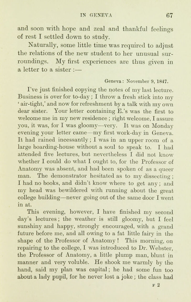 and soon with hope and zeal and thankful feelings of rest I settled down to study. Naturally, some little time was required to adjust the relations of the new student to her unusual sur- roundings. My first experiences are thus given in a letter to a sister :— Geneva : November 9, 1847. I've just finished copying the notes of my last lecture. Business is over for to-day ; I throw a fresh stick into my ' air-tight,' and now for refreshment by a talk with my own dear sister. Your letter containing E.'s was the first to welcome me in my new residence ; right welcome, I assure you, it was, for I was gloomy—very. It was on Monday evening your letter came—my first work-day in Geneva. It had rained incessantly; I was in an upper room of a large boarding-house without a soul to speak to. I had attended five lectures, but nevertheless I did not know whether I could do what I ought to, for the Professor of Anatomy was absent, and had been spoken of as a queer man. The demonstrator hesitated as to my dissecting ; I had no books, and didn't know where to get any; and my head was bewildered with running about the great college building—never going out of the same door I went in at. This evening, however, I have finished my second day's lectures; the weather is still gloomy, but I feel sunshiny and happy, strongly encouraged, with a grand future before me, and all owing to a fat little fairy in the shape of the Professor of Anatomy ! This morning, on repairing to the college, I was introduced to Dr. Webster, the Professor of Anatomy, a little plump man, blunt in manner and very voluble. He shook me warmly by the hand, said my plan was capital; he had some fun too about a lady pupil, for he never lost a joke; the class had f 2