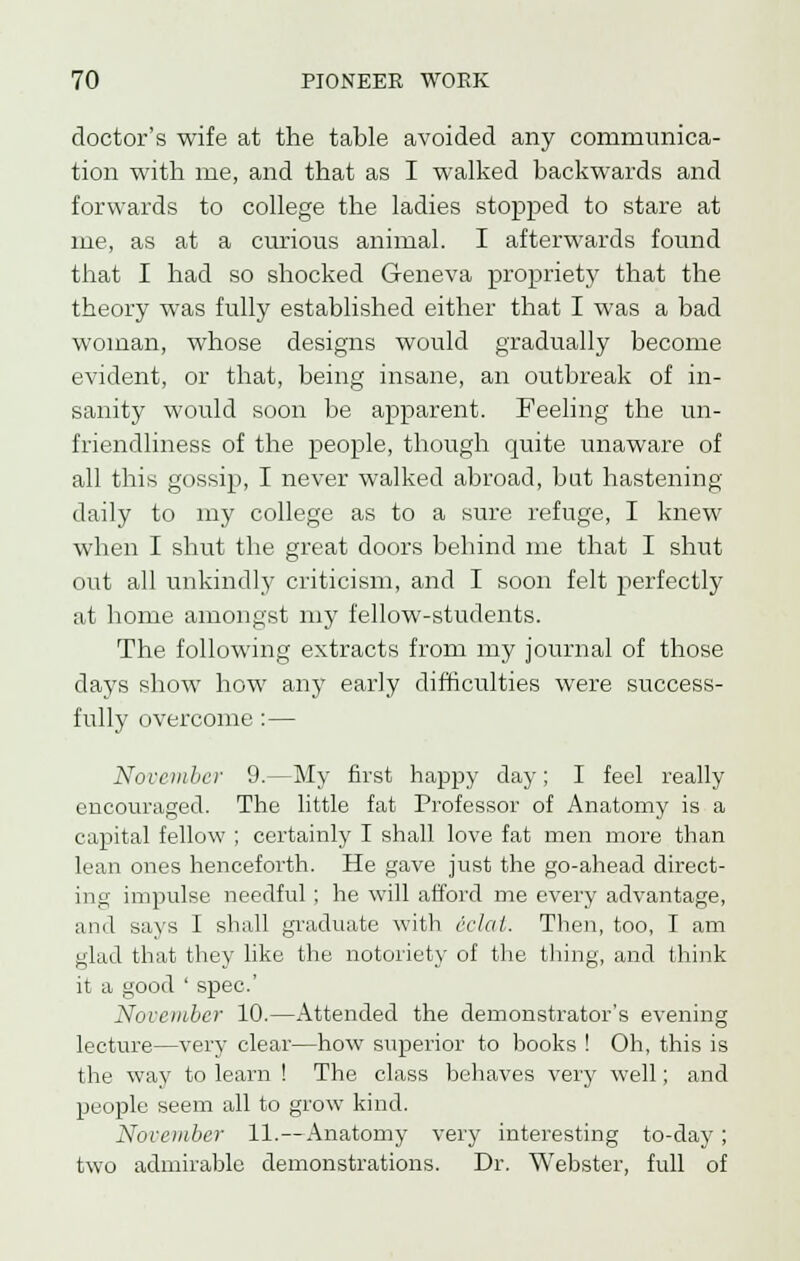 doctor's wife at the table avoided any communica- tion with me, and that as I walked backwards and forwards to college the ladies stopped to stare at me, as at a curious animal. I afterwards found that I had so shocked Geneva propriety that the theory was fully established either that I was a bad woman, whose designs would gradually become evident, or that, being insane, an outbreak of in- sanity would soon be apparent. Feeling the un- friendliness of the people, though quite unaware of all this gossip, I never walked abroad, but hastening daily to my college as to a sure refuge, I knew when I shut the great doors behind me that I shut out all unkindly criticism, and I soon felt perfectly at home amongst my fellow-students. The following extracts from my journal of those days show how any early difficulties were success- fully overcome:— November 9.—My first happy day; I feel really encouraged. The little fat Professor of Anatomy is a capital fellow ; certainly I shall love fat men more than lean ones henceforth. He gave just the go-ahead direct- ing impulse needful; he will afford me every advantage, mid says I shall graduate with eclat. Then, too, I am glad that they like the notoriety of the thing, and think it a good ' spec' November 10.—Attended the demonstrator's evening lecture—very clear—how superior to hooks ! Oh, this is the way to learn ! The class behaves very well; and people seem all to grow kind. November 11.—Anatomy very interesting to-day; two admirable demonstrations. Dr. Webster, full of