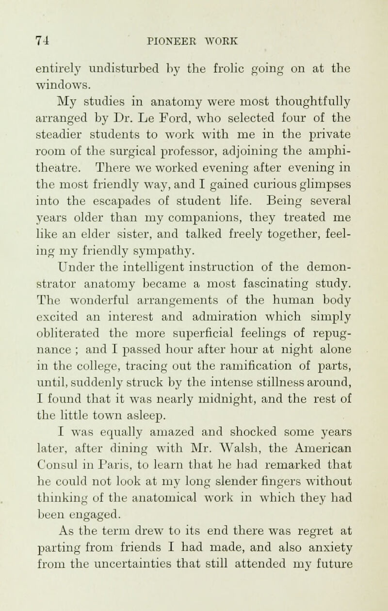 entirely undisturbed by the frolic going on at the windows. My studies in anatomy were most thoughtfully arranged by Dr. Le Ford, who selected four of the steadier students to work with me in the private room of the surgical professor, adjoining the amphi- theatre. There we worked evening after evening in the most friendly way, and I gained curious glimpses into the escapades of student life. Being several years older than my companions, they treated me like an elder sister, and talked freely together, feel- ing my friendly sympathy. Under the intelligent instruction of the demon- strator anatomy became a most fascinating study. The wonderful arrangements of the human body excited an interest and admiration which simply obliterated the more superficial feelings of repug- nance ; and I passed hour after hour at night alone in the college, tracing out the ramification of parts, until, suddenly struck by the intense stillness around, I found that it was nearly midnight, and the rest of the little town asleep. I was equally amazed and shocked some years later, after dining with Mr. Walsh, the American Consul in Paris, to learn that he had remarked that he could not look at my long slender fingers without thinking of the anatomical work in which they had been engaged. As the term drew to its end there was regret at parting from friends I had made, and also anxiety from the uncertainties that still attended my future