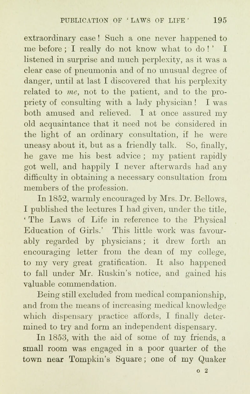 extraordinary case ! Such a one never happened to me before ; I really do not know what to do ! ' I listened in surprise and much perplexity, as it was a clear case of pneumonia and of no unusual degree of danger, until at last I discovered that his perplexity related to me, not to the patient, and to the pro- priety of consulting with a lady physician! I was both amused and relieved. I at once assured my old acquaintance that it need not be considered in the light of an ordinary consultation, if he were uneasy about it, but as a friendly talk. So, finally, he gave me his best advice ; my patient rapidly got well, and happily I never afterwards had any difficulty in obtaining a necessary consultation from members of the profession. In 1852, warmly encouraged by Mrs. Dr. Bellows, I published the lectures I had given, under the title, ' The Laws of Life in reference to the Physical Education of Girls.' This little work was favour- ably regarded by physicians; it drew forth an encouraging letter from the dean of my college, to my very great gratification. It also happened to fall under Mr. Buskin's notice, and gained his valuable commendation. Being still excluded from medical companionship, and from the means of increasing medical knowledge which dispensary practice affords, I finally deter- mined to try and form an independent dispensary. In 1853, with the aid of some of my friends, a small room was engaged in a poor quarter of the town near Tompkin's Square; one of my Quaker o 2