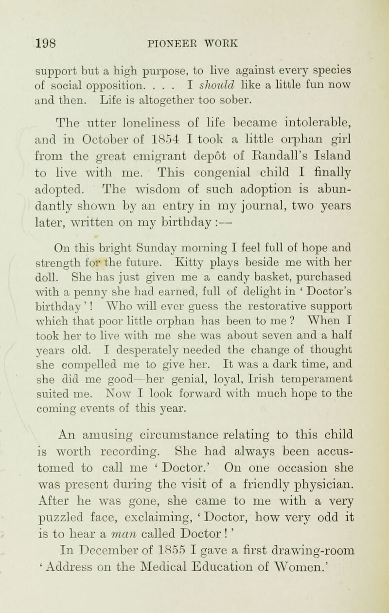 support but a high purpose, to live against every species of social opposition. ... I should like a little fun now and then. Life is altogether too sober. The utter loneliness of life became intolerable, and in October of 1854 I took a little orphan girl from the great emigrant depot of Randall's Island to live with me. This congenial child I finally adopted. The wisdom of such adoption is abun- dantly shown by an entry in my journal, two years later, written on my birthday :— On this bright Sunday morning I feel full of hope and strength for the future. Kitty plays beside rue with her doll. She has just given me a candy basket, purchased with a penny she had earned, full of delight in ' Doctor's birthday '! Who will ever guess the restorative support which that poor little orphan has been to me ? When I took her to live with me she was about seven and a half years old. I desperately needed the change of thought she compelled me to give her. It was a dark time, and she did me good—her genial, loyal, Irish temperament suited me. Now I look forward with much hope to the coming events of this year. An amusing circumstance relating to this child is worth recording. She had always been accus- tomed to call me ' Doctor.' On one occasion she was present during the visit of a friendly physician. After he was gone, she came to me with a very puzzled face, exclaiming, ' Doctor, how very odd it is to hear a man called Doctor ! ' In December of 1855 I gave a first drawing-room ' Address on the Medical Education of Women.'