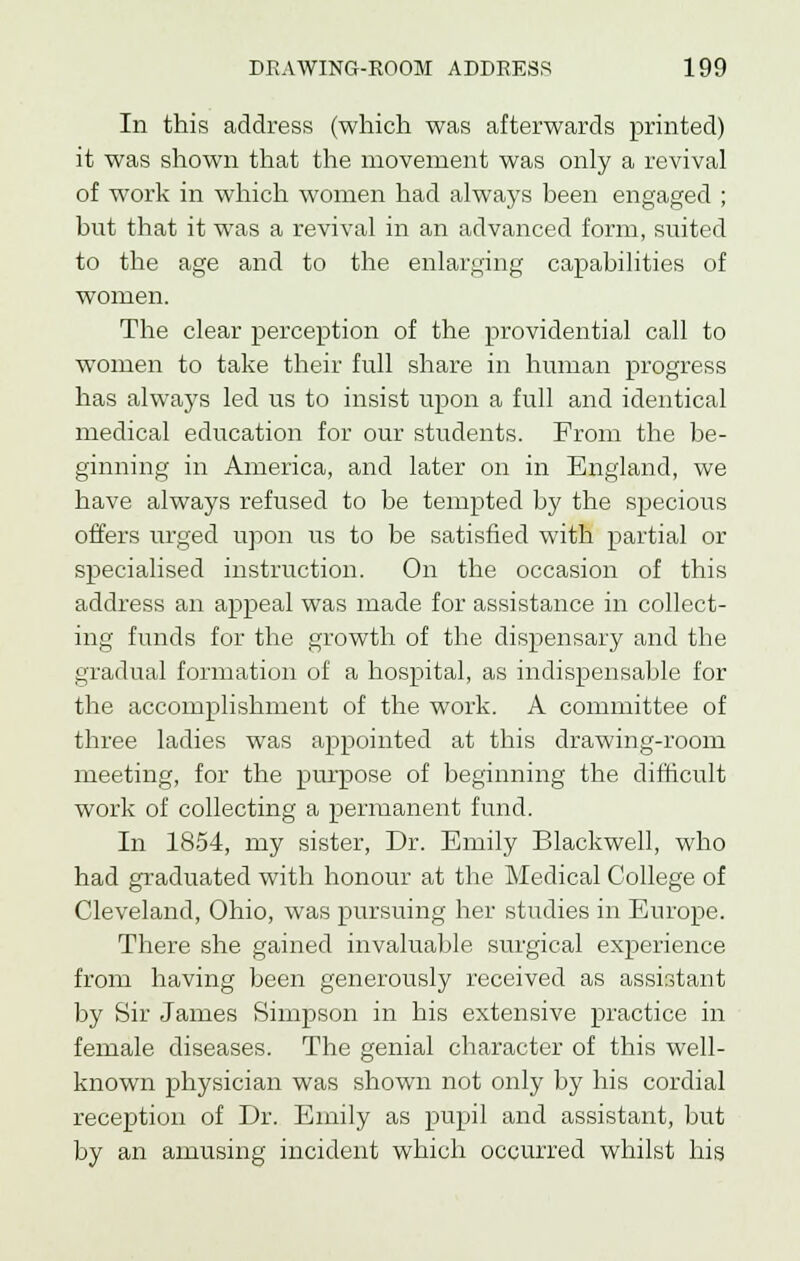 In this address (which was afterwards printed) it was shown that the movement was only a revival of work in which women had always been engaged ; but that it was a revival in an advanced form, suited to the age and to the enlarging capabilities of women. The clear perception of the providential call to women to take their full share in human progress has always led us to insist upon a full and identical medical education for our students. From the be- ginning in America, and later on in England, we have always refused to be tempted by the specious offers urged upon us to be satisfied with partial or specialised instruction. On the occasion of this address an appeal was made for assistance in collect- ing funds for the growth of the dispensary and the gradual formation of a hospital, as indispensable for the accomplishment of the work. A committee of three ladies was appointed at this drawing-room meeting, for the purpose of beginning the difficult work of collecting a permanent fund. In 1854, my sister, Dr. Emily Blackwell, who had graduated with honour at the Medical College of Cleveland, Ohio, was pursuing her studies in Europe. There she gained invaluable surgical experience from having been generously received as assistant by Sir James Simpson in his extensive practice in female diseases. The genial character of this well- known physician was shown not only by his cordial reception of Dr. Emily as pupil and assistant, but by an amusing incident which occurred whilst his