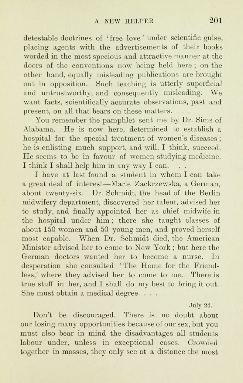 detestable doctrines of ' free love ' under scientific guise, placing agents with the advertisements of their books worded in the most specious and attractive manner at the doors of the conventions now being held here ; on the other hand, equally misleading publications are brought out in opposition. Such teaching is utterly superficial and untrustworthy, and consequently misleading. We want facts, scientifically accurate observations, past and present, on all that bears on these matters. You remember the pamphlet sent me by Dr. Sims of Alabama. He is now here, determined to establish a hospital for the special treatment of women's diseases ; he is enlisting much support, and will, I think, succeed. He seems to be in favour of women studying medicine. I think I shall help him in any way I can. . . I have at last found a student in whom I can take a great deal of interest—Marie Zackrzewska, a German, about twenty-six. Dr. Schmidt, the head of the Berlin midwifery department, discovered her talent, advised her to study, and finally appointed her as chief midwife in the hospital under him; there she taught classes of about 150 women and 50 young men, and proved herself most capable. When Dr. Schmidt died, the American Minister advised her to come to New York ; but here the German doctors wanted her to become a nurse. In desperation she consulted ' The Home for the Friend- less,' where they advised her to come to me. There is true stuff in her, and I shall do my best to bring it out. She must obtain a medical degree. . . . July 24. Don't be discouraged. There is no doubt about our losing many opportunities because of our sex, but you must also bear in mind the disadvantages all students labour under, unless in exceptional cases. Crowded together in masses, they only see at a distance the most