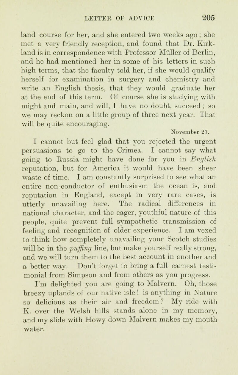 land course for her, and she entered two weeks ago; she met a very friendly reception, and found that Dr. Kirk- land is in correspondence with Professor Miiller of Berlin, and he had mentioned her in some of his letters in such high terms, that the faculty told her, if she would qualify herself for examination in surgery and chemistry and write an English thesis, that they would graduate her at the end of this term. Of course she is studying with might and main, and will, I have no doubt, succeed; so we may reckon on a little group of three next year. That will be quite encouraging. November 27. I cannot but feel glad that you rejected the urgent persuasions to go to the Crimea. I cannot say what going to Eussia might have done for you in English reputation, but for America it would have been sheer waste of time. I am constantly surprised to see what an entire non-conductor of enthusiasm the ocean is, and reputation in England, except in very rare cases, is utterly unavailing here. The radical differences in national character, and the eager, youthful nature of this people, quite prevent full sympathetic transmission of feeling and recognition of older experience. I am vexed to think how completely unavailing your Scotch studies will be in the 2n'ffin(J nne> 'nit make yourself really strong, and we will turn them to the best account in another and a better way. Don't forget to bring a full earnest testi- monial from Simpson and from others as you progress. I'm delighted you are going to Malvern. Oh, those breezy uplands of our native isle ! is anything in Nature so delicious as their air and freedom? My ride with K. over the Welsh hills stands alone in my memory, and my slide with Howy down Malvern makes my mouth water.