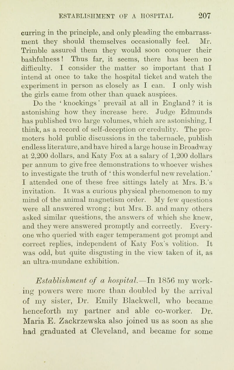 curring in the principle, and only pleading the embarrass- ment they should themselves occasionally feel. Mr. Trimble assured them they would soon conquer their bashfulness! Thus far, it seems, there has been no difficulty. I consider the matter so important that I intend at once to take the hospital ticket and watch the experiment in person as closely as I can. I only wish the girls came from other than quack auspices. Do the ' knockings' prevail at all in England ? it is astonishing how they increase here. Judge Edmunds has published two large volumes, which are astonishing, I think, as a record of self-deception or credulity. The pro- moters hold public discussions in the tabernacle, publish endless literature, and have hired a large house in Broadway at 2,200 dollars, and Katy Pox at a salary of 1,200 dollars per annum to give free demonstrations to whoever wishes to investigate the truth of ' this wonderful new revelation.' I attended one of these free sittings lately at Mrs. B.'s invitation. It was a curious physical phenomenon to my mind of the animal magnetism order. My few questions were all answered wrong; but Mrs. B. and many others asked similar questions, the answers of which she knew, and they were answered promptly and correctly. Every- one who queried with eager temperament got prompt and correct replies, independent of Katy Fox's volition. It was odd, but quite disgusting in the view taken of it, as an ultra-mundane exhibition. Establishment of a hospital.—In 1856 my work- ing powers were more than doubled by the arrival of my sister, Dr. Emily Blackwell, who became henceforth my partner and able co-worker. Dr. Maria E. Zackrzewska also joined us as soon as she had graduated at Cleveland, and became for some