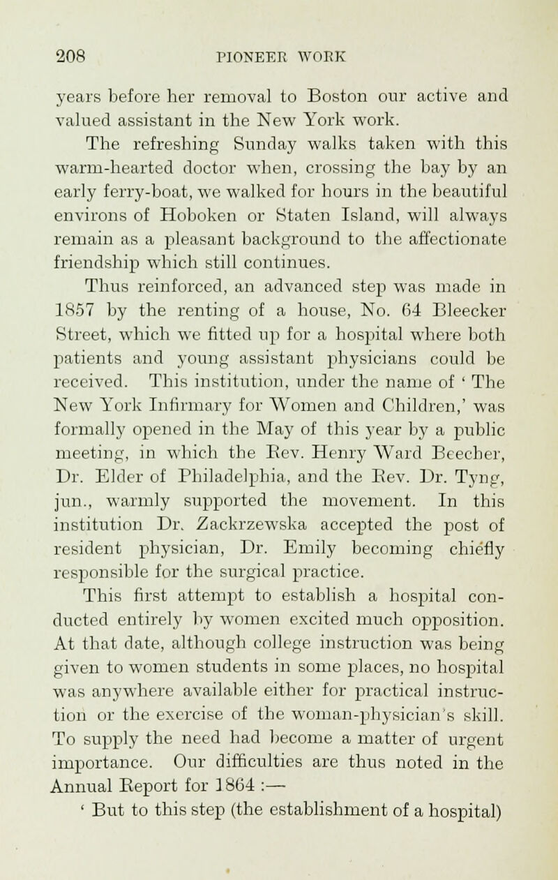 years before her removal to Boston our active and valued assistant in the New York work. The refreshing Sunday walks taken with this warm-hearted doctor when, crossing the bay by an early ferry-boat, we walked for hours in the beautiful environs of Hoboken or Staten Island, will always remain as a pleasant background to the affectionate friendship which still continues. Thus reinforced, an advanced step was made in 1857 by the renting of a house, No. 64 Bleecker Street, which we fitted up for a hospital where both patients and young assistant physicians could be received. This institution, under the name of ' The New York Infirmary for Women and Children,' was formally opened in the May of this year by a public meeting, in which the Bev. Henry Ward Beecher, Dr. Elder of Philadelphia, and the Bev. Dr. Tyng, jun., warmly supported the movement. In this institution Di\ Zackrzewska accepted the post of resident physician, Dr. Emily becoming chiefly responsible for the surgical practice. This first attempt to establish a hospital con- ducted entirely by women excited much opposition. At that date, although college instruction was being given to women students in some places, no hospital was anywhere available either for practical instruc- tion or the exercise of the woman-physician's skill. To supply the need had become a matter of urgent importance. Our difficulties are thus noted in the Annual Beport for 1864 :— ' But to this step (the establishment of a hospital)