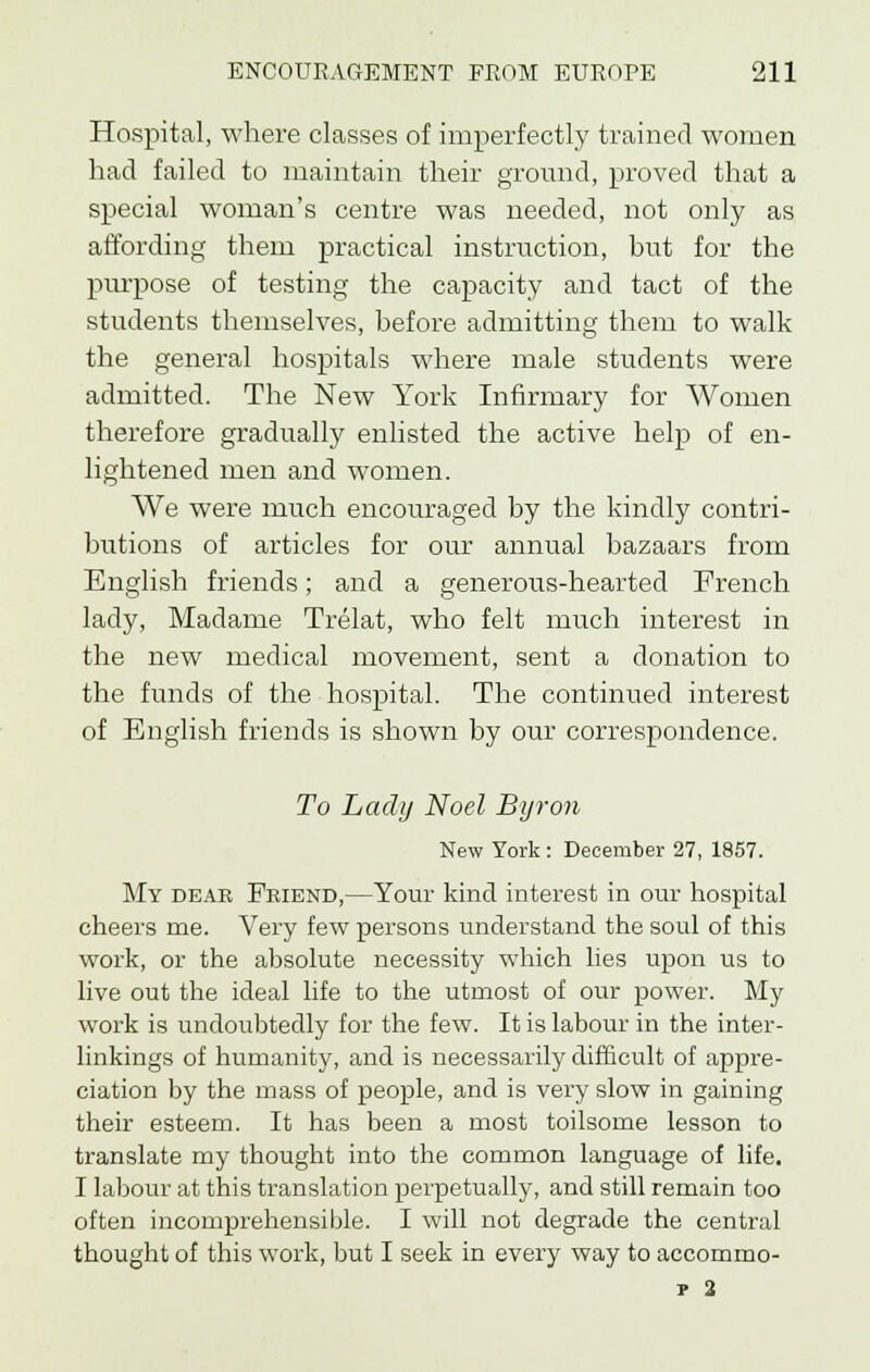 Hospital, where classes of imperfectly trained women had failed to maintain their ground, proved that a special woman's centre was needed, not only as affording them practical instruction, but for the purpose of testing the capacity and tact of the students themselves, before admitting them to walk the general hospitals where male students were admitted. The New York Infirmary for Women therefore gradually enlisted the active help of en- lightened men and women. We were much encouraged by the kindly contri- butions of articles for our annual bazaars from English friends; and a generous-hearted French lady, Madame Trelat, who felt much interest in the new medical movement, sent a donation to the funds of the hospital. The continued interest of English friends is shown by our correspondence. To Lady Noel Byron New York: December 27, 1857. My dear Friend,—Your kind interest in our hospital cheers me. Very few persons understand the soul of this work, or the absolute necessity which lies upon us to live out the ideal life to the utmost of our power. My work is undoubtedly for the few. It is labour in the inter- linkings of humanity, and is necessarily difficult of appre- ciation by the mass of people, and is very slow in gaining their esteem. It has been a most toilsome lesson to translate my thought into the common language of life. I labour at this translation perpetually, and still remain too often incomprehensible. I will not degrade the central thought of this work, but I seek in every way to accommo- p 2