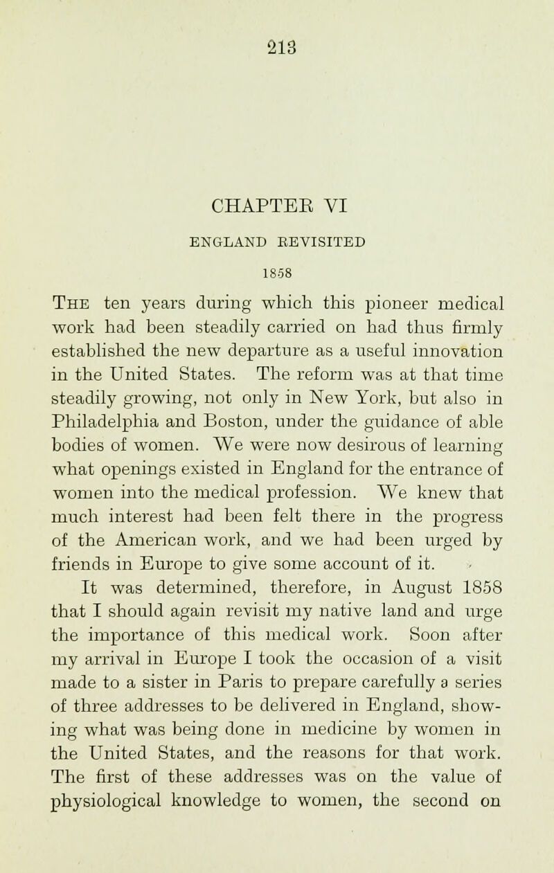 CHAPTBE VI ENGLAND REVISITED 1858 The ten years during which this pioneer medical work had been steadily carried on had thus firmly established the new departure as a useful innovation in the United States. The reform was at that time steadily growing, not only in New York, but also in Philadelphia and Boston, under the guidance of able bodies of women. We were now desirous of learning what openings existed in England for the entrance of women into the medical profession. We knew that much interest had been felt there in the progress of the American work, and we had been urged by friends in Europe to give some account of it. It was determined, therefore, in August 1858 that I should again revisit my native land and urge the importance of this medical work. Soon after my arrival in Europe I took the occasion of a visit made to a sister in Paris to prepare carefully a series of three addresses to be delivered in England, show- ing what was being done in medicine by women in the United States, and the reasons for that work. The first of these addresses was on the value of physiological knowledge to women, the second on
