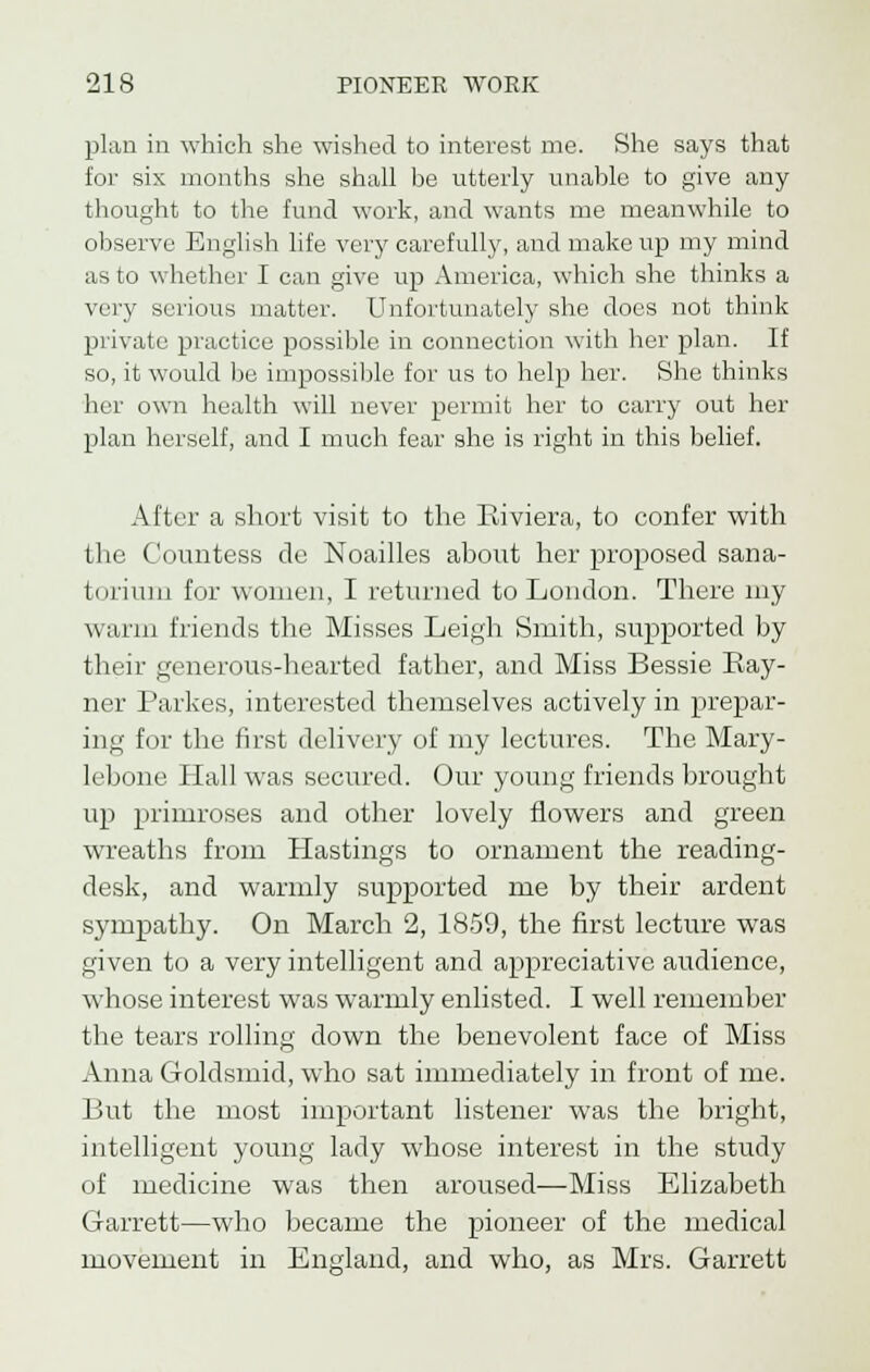 plan in which she wished to interest me. She says that for six months she shall be utterly unable to give any thought to the fund work, and wants me meanwhile to observe English life very carefully, and make up my mind as to whether I can give up America, which she thinks a very serious matter. Unfortunately she does not think private practice possible in connection with her plan. If so, it would be impossible for us to help her. She thinks her own health will never permit her to carry out her plan herself, and I much fear she is right in this belief. After a short visit to the Riviera, to confer with the Countess de Noailles about her proposed sana- torium for women, I returned to London. There my warm friends the Misses Leigh Smith, supported by their generous-hearted father, and Miss Bessie Ray- ner Parkes, interested themselves actively in prepar- ing for the first delivery of my lectures. The Mary- lebone Hall was secured. Our young friends brought up primroses and other lovely flowers and green wreaths from Hastings to ornament the reading- desk, and warmly supported me by their ardent sympathy. On March 2, 1859, the first lecture was given to a very intelligent and appreciative audience, whose interest was warmly enlisted. I well remember the tears rolling down the benevolent face of Miss Anna Goldsmid, who sat immediately in front of me. But the most important listener was the bright, intelligent young lady whose interest in the study of medicine was then aroused—Miss Elizabeth Garrett—who became the pioneer of the medical movement in England, and who, as Mrs. Garrett