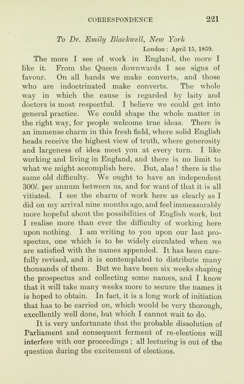 To Dr. Emily Blackwcll, New York London : April 15, 1859. The more I see of work in England, the more I like it. From the Queen downwards I see signs of favour. On all hands we make converts, and those who are indoctrinated make converts. The whole way in which the cause is regarded by laity and doctors is most respectful. I believe we could get into general practice. We could shape the whole matter in the right way, for people welcome true ideas. There is an immense charm in this fresh field, where solid English heads receive the highest view of truth, where generosity and largeness of idea meet you at every turn. I like working and living in England, and there is no limit to what we might accomplish here. But, alas ! there is the same old difficulty. We ought to have an independent 300Z. per annum between us, and for want of that it is all vitiated. I see the charm of work here as clearly as I did on my arrival nine months ago, and feel immeasurably more hopeful about the possibilities of English work, but I realise more than ever the difficulty of working here upon nothing. I am writing to you upon our last pro- spectus, one which is to be widely circulated when we are satisfied with the names appended. It has been care- fully revised, and it is contemplated to distribute many thousands of them. But we have been six weeks shaping the prospectus and collecting some names, and I know that it will take many weeks more to secure the names it is hoped to obtain. In fact, it is a long work of initiation that has to be carried on, which would be very thorough, excellently well done, but which I cannot wait to do. It is very unfortunate that the probable dissolution of Parliament and consequent ferment of re-elections will interfere with our proceedings ; all lecturing is out of the question during the excitement of elections.