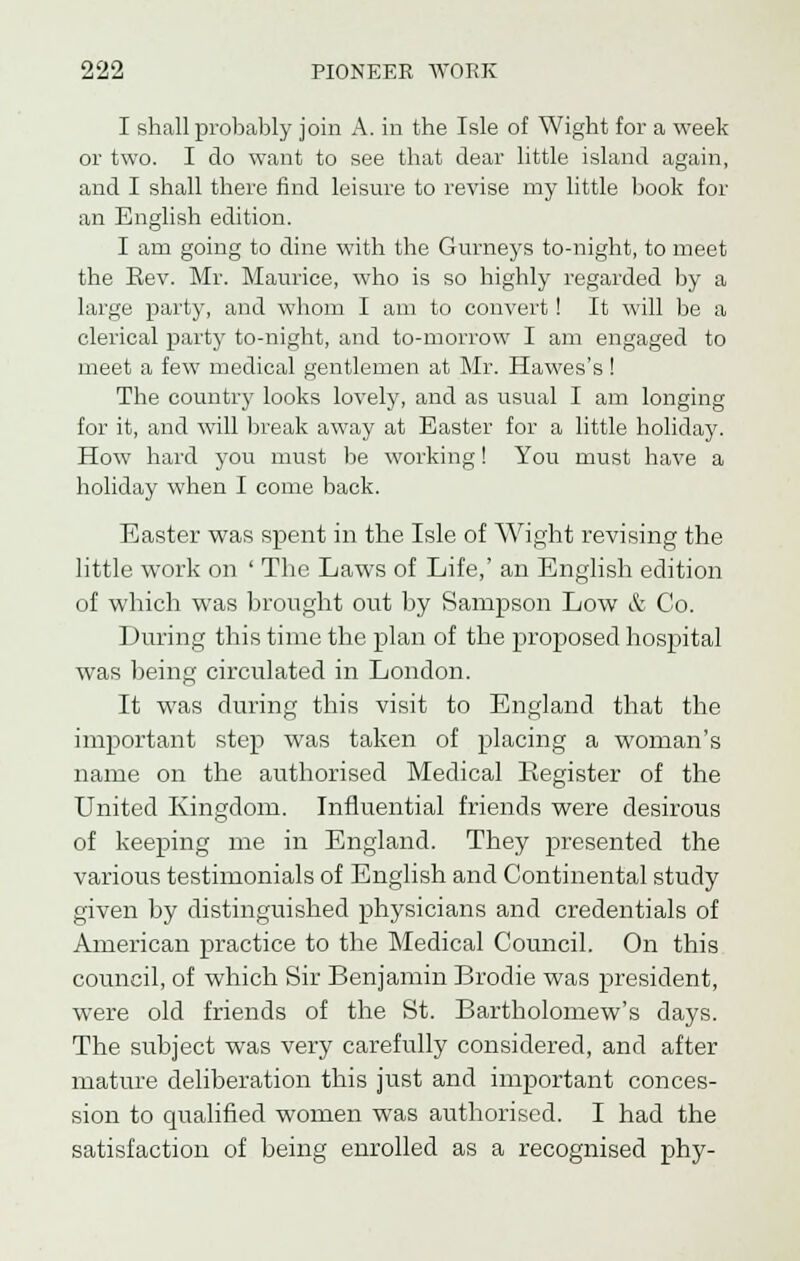 I shall probably join A. in the Isle of Wight for a week or two. I do want to see that dear little island again, and I shall there find leisure to revise my little book for an English edition. I am going to dine with the Gurneys to-night, to meet the Eev. Mr. Maurice, who is so highly regarded by a large party, and whom I am to convert ! It will lie a clerical party to-night, and to-morrow I am engaged to meet a few medical gentlemen at Mr. Hawes's ! The country looks lovely, and as usual I am longing for it, and will break away at Easter for a little holiday. How hard you must be working! You must have a holiday when I come back. Easter was spent in the Isle of Wight revising the little work on ' The Laws of Life,' an English edition of which was brought out by Sampson Low & Co. During this time the plan of the proposed hospital was being circulated in London. It was during this visit to England that the important step was taken of placing a woman's name on the authorised Medical Kegister of the United Kingdom. Influential friends were desirous of keeping me in England. They presented the various testimonials of English and Continental study given by distinguished physicians and credentials of American practice to the Medical Council. On this council, of which Sir Benjamin Brodie was president, were old friends of the St. Bartholomew's days. The subject was very carefully considered, and after mature deliberation this just and important conces- sion to qualified women was authorised. I had the satisfaction of being enrolled as a recognised phy-