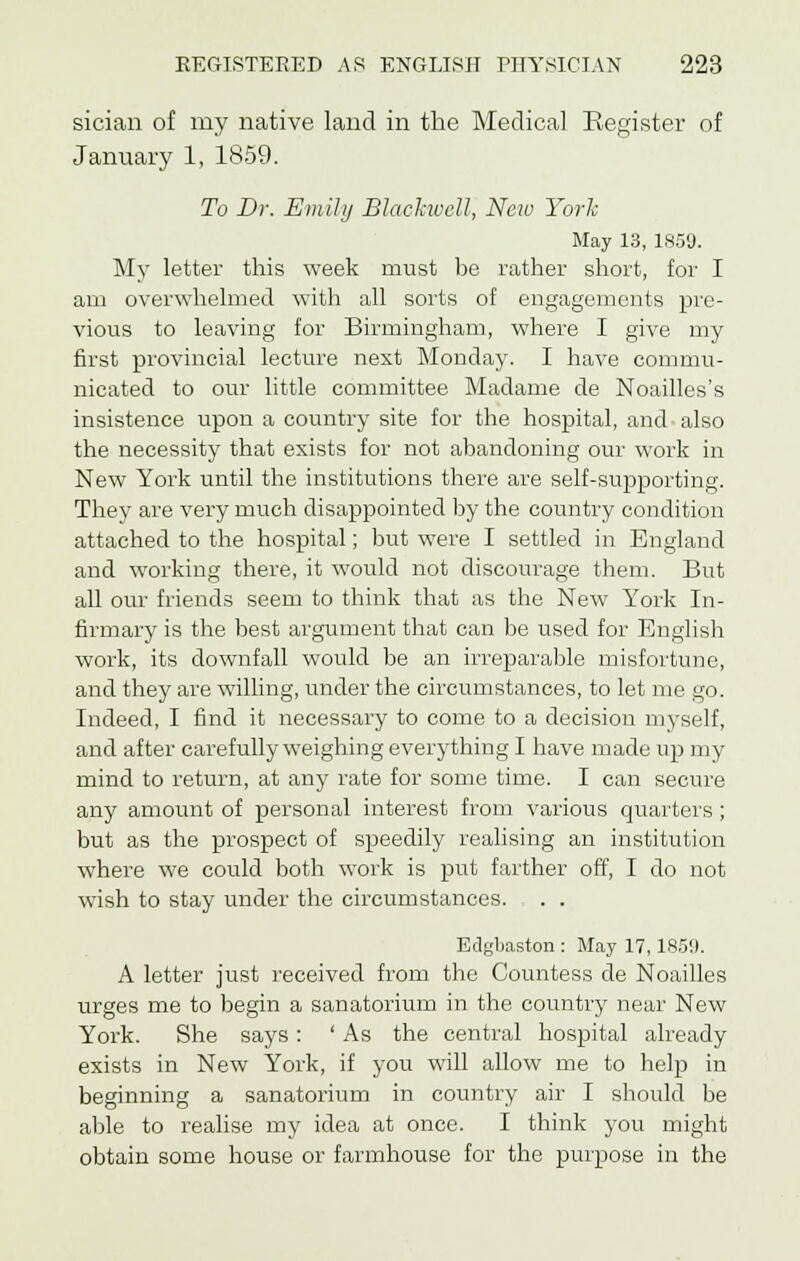 sician of my native land in the Medical Register of January 1, 1859. To Dr. Emily Blachvcll, New York May 13, 1859. My letter this week must be rather short, for I am overwhelmed with all sorts of engagements pre- vious to leaving for Birmingham, where I give my first provincial lecture next Monday. I have commu- nicated to our little committee Madame de Noailles's insistence upon a country site for the hospital, and also the necessity that exists for not abandoning our work in New York until the institutions there are self-supporting. They are very much disappointed by the country condition attached to the hospital; but were I settled in England and working there, it would not discourage them. But all our friends seem to think that as the New York In- firmary is the best argument that can be used for English work, its downfall would be an irreparable misfortune, and they are willing, under the circumstances, to let me go. Indeed, I find it necessary to come to a decision myself, and after carefully weighing everything I have made up my mind to return, at any rate for some time. I can secure any amount of personal interest from various quarters ; but as the prospect of speedily realising an institution where we could both work is put farther off, I do not wish to stay under the circumstances. . . Edgbaston : May 17,1859. A letter just received from the Countess de Noailles urges me to begin a sanatorium in the country near New York. She says: ' As the central hospital already exists in New York, if you will allow me to help in beginning a sanatorium in country air I should be able to realise my idea at once. I think you might obtain some house or farmhouse for the purpose in the