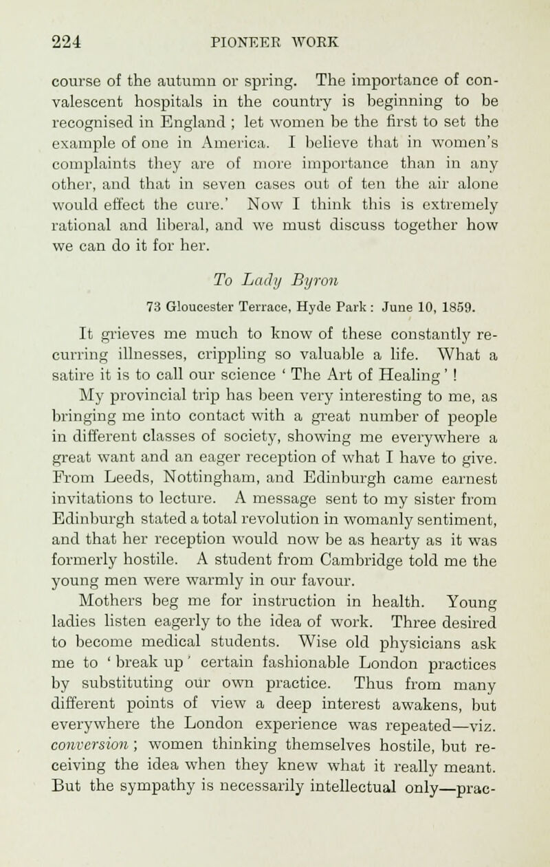 course of the autumn or spring. The importance of con- valescent hospitals in the country is beginning to be recognised in England ; let women be the first to set the example of one in America. I believe that in women's complaints they are of more importance than in any other, and that in seven cases out of ten the air alone would effect the cure.' Now I think this is extremely rational and liberal, and we must discuss together how we can do it for her. To Ladtj Byron 73 Gloucester Terrace, Hyde Park : June 10, 1859. It grieves me much to know of these constantly re- curring illnesses, crippling so valuable a life. What a satire it is to call our science ' The Art of Healing-' ! My provincial trip has been very interesting to me, as bringing me into contact with a great number of people in different classes of society, showing me everywhere a great want and an eager reception of what I have to give. Pi'om Leeds, Nottingham, and Edinburgh came earnest invitations to lecture. A message sent to my sister from Edinburgh stated a total revolution in womanly sentiment, and that her reception would now be as hearty as it was formerly hostile. A student from Cambridge told me the young men were warmly in our favour. Mothers beg me for instruction in health. Young ladies listen eagerly to the idea of work. Three desired to become medical students. Wise old physicians ask me to ' break up' certain fashionable London practices by substituting our own practice. Thus from many different points of view a deep interest awakens, but everywhere the London experience was repeated—viz. conversion ; women thinking themselves hostile, but re- ceiving the idea when they knew what it really meant. But the sympathy is necessarily intellectual only prac-