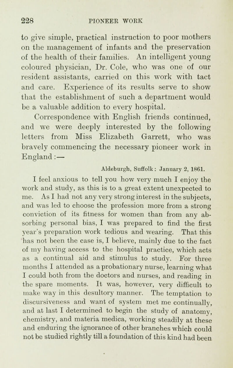 to give simple, practical instruction to poor mothers on the management of infants and the preservation of the health of their families. An intelligent young coloured physician, Dr. Cole, who was one of our resident assistants, carried on this work with tact and care. Experience of its results serve to show that the establishment of such a department would be a valuable addition to every hospital. Correspondence with English friends continued, and we were deeply interested by the following letters from Miss Elizabeth Garrett, who was bravely commencing the necessary pioneer work in England : — Aldeburgh, Suffolk : January 2, 1861. I feel anxious to tell you how very much I enjoy the work and study, as this is to a great extent unexpected to me. As I had not any very strong interest in the subjects, and was led to choose the profession more from a strong conviction of its fitness for women than from any ab- sorbing personal bias, I was prepared to find the first year's preparation work tedious and wearing. That this has not been the case is, I believe, mainly due to the fact of my having access to the hospital practice, which acts as a continual aid and stimulus to study. For three months I attended as a probationary nurse, learning what I could both from the doctors and nurses, and reading in the spare moments. It was, however, very difficult to make way in this desultory manner. The temptation to discursiveness and want of system met me continually, and at last I determined to begin the study of anatomy, chemistry, and materia medica, working steadily at these and enduring the ignorance of other branches which could not be studied rightly till a foundation of this kind had been