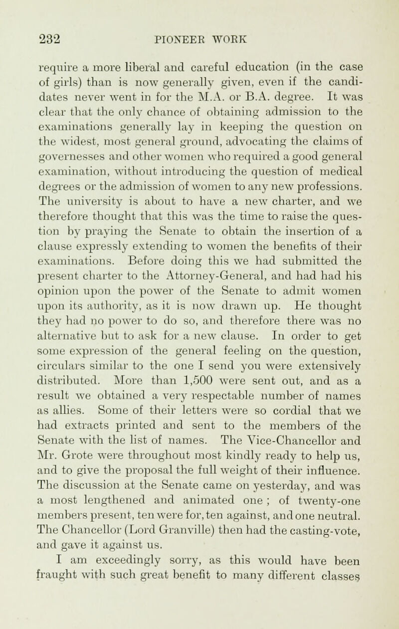 require a more liberal and careful education (in the case of girls) than is now generally given, even if the candi- dates never went in for the M.A. or B.A. degree. It was clear that the only chance of obtaining admission to the examinations generally lay in keeping the question on the widest, most general ground, advocating the claims of gi ivernesses and other women who required a good general examination, without introducing the question of medical degrees or the admission of women to any new professions. The university is about to have a new charter, and we therefore thought that this was the time to raise the ques- tion by praying the Senate to obtain the insertion of a clause expressly extending to women the benefits of their examinations. Before doing this we had submitted the present charter to the Attorney-General, and had had his opinion upon the power of the Senate to admit women upon its authority, as it is now drawn up. He thought they had no power to do so, and therefore there was no alternative but to ask for a new clause. In order to get some expression of the general feeling on the question, circulars similar to the one I send you were extensively distributed. More than 1,500 were sent out, and as a result we obtained a very respectable number of names as allies. Some of their letters were so cordial that we had extracts printed and sent to the members of the Senate with the list of names. The Vice-Chancellor and Mr. Grote were throughout most kindly ready to help us, and to give the proposal the full weight of their influence. The discussion at the Senate came on yesterday, and was a most lengthened and animated one ; of twenty-one members present, ten were for, ten against, and one neutral. The Chancellor (Lord Granville) then had the casting-vote, and gave it against us. I am exceedingly sorry, as this would have been fraught with such great benefit to many different classes