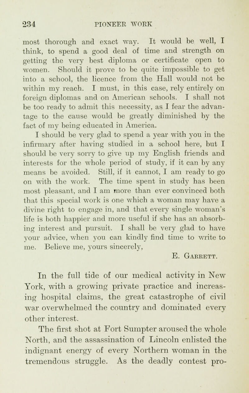 most thorough and exact way. It would be well, I think, to spend a good deal of time and strength on getting the very best diploma or certificate open to women. Should it prove to be quite impossible to get into a school, the licence from the Hall would not be within my reach. I must, in this case, rely entirely on foreign diplomas and on American schools. I shall not be too ready to admit this necessity, as I fear the advan- tage to the cause would be greatly diminished by the fact of my being educated in America. I should be very glad to spend a year with you in the infirmary after having studied in a school here, but I should be very sorry to give up my English friends and interests for the whole period of study, if it can by any means be avoided. Still, if it cannot, I am ready to go on with the work. The time spent in study has been most pleasant, and I am more than ever convinced both that this special work is one which a woman may have a divine right to engage in, and that every single woman's life is both happier and more useful if she has an absorb- ing interest and pursuit. I shall be very glad to have your advice, when you can kindly find time to write to me. Believe me, yours sincerely, E. Garrett. In the full tide of our medical activity in New York, with a growing private practice and increas- ing hospital claims, the great catastrophe of civil war overwhelmed the country and dominated every other interest. The first shot at Fort Sumpter aroused the whole North, and the assassination of Lincoln enlisted the indignant energy of every Northern woman in the tremendous struggle. As the deadly contest pro-