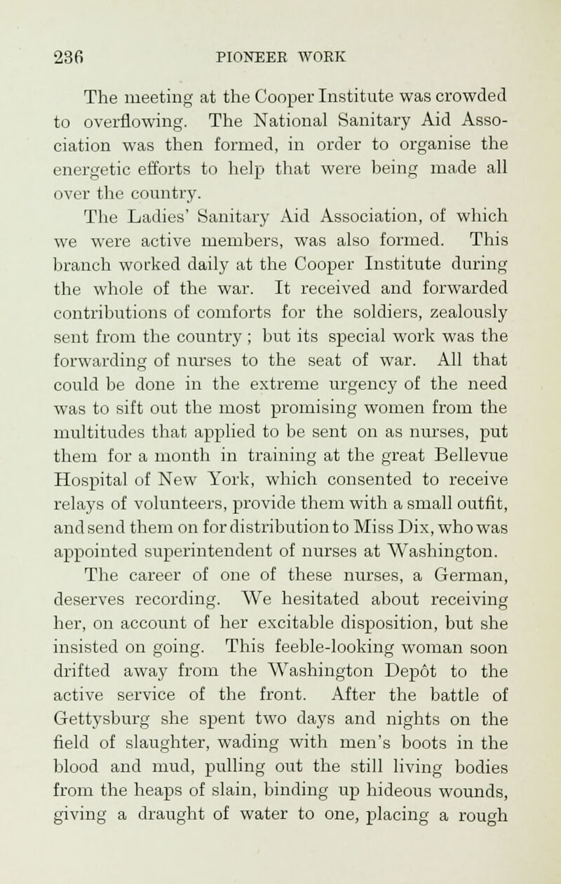 The meeting at the Cooper Institute was crowded to overflowing. The National Sanitary Aid Asso- ciation was then formed, in order to organise the energetic efforts to help that were being made all over the country. The Ladies' Sanitary Aid Association, of which we were active members, was also formed. This branch worked daily at the Cooper Institute during the whole of the war. It received and forwarded contributions of comforts for the soldiers, zealously sent from the country ; but its special work was the forwarding of nurses to the seat of war. All that could be done in the extreme urgency of the need was to sift out the most promising women from the multitudes that applied to be sent on as nurses, put them for a month in training at the great Bellevue Hospital of New York, which consented to receive relays of volunteers, provide them with a small outfit, and send them on for distribution to Miss Dix, who was appointed superintendent of nurses at Washington. The career of one of these nurses, a German, deserves recording. We hesitated about receiving her, on account of her excitable disposition, but she insisted on going. This feeble-looking woman soon drifted away from the Washington Depot to the active service of the front. After the battle of Gettysburg she spent two days and nights on the field of slaughter, wading with men's boots in the blood and mud, pulling out the still living bodies from the heaps of slain, binding up hideous wounds, giving a draught of water to one, placing a rough