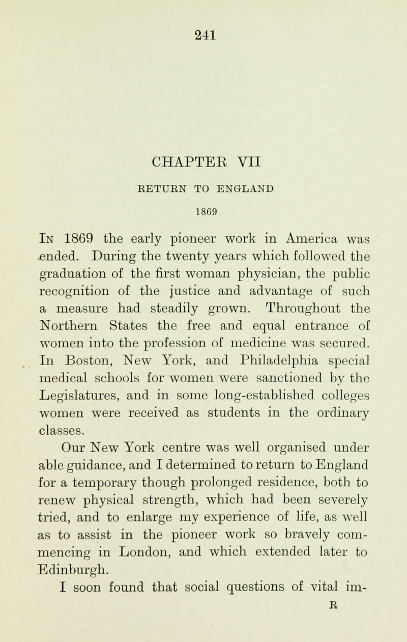 CHAPTER VII RETURN TO ENGLAND 1869 In 1869 the early pioneer work in America was ended. During the twenty years which followed the graduation of the first woman physician, the public recognition of the justice and advantage of such a measure had steadily grown. Throughout the Northern States the free and equal entrance of women into the profession of medicine was secured. In Boston, New York, and Philadelphia special medical schools for women were sanctioned by the Legislatures, and in some long-established colleges women were received as students in the ordinar}' classes. Our New York centre was well organised under able guidance, and I determined to return to England for a temporary though prolonged residence, both to renew physical strength, which had been severely tried, and to enlarge my experience of life, as well as to assist in the pioneer work so bravely com- mencing in London, and which extended later to Edinburgh. I soon found that social questions of vital im- R