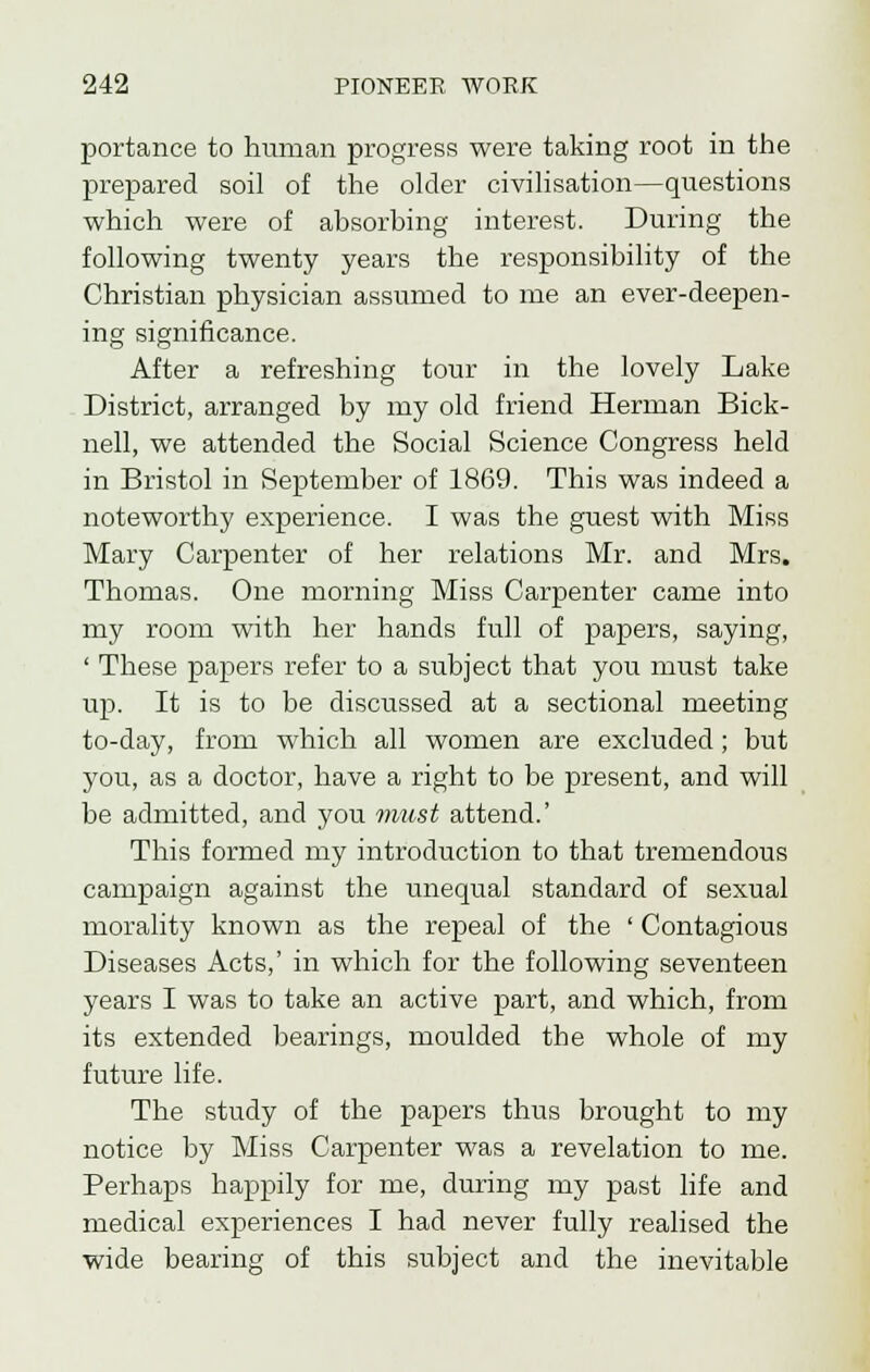 portance to human progress were taking root in the prepared soil of the older civilisation—questions which were of absorbing interest. During the following twenty years the responsibility of the Christian physician assumed to me an ever-deepen- ing significance. After a refreshing tour in the lovely Lake District, arranged by my old friend Herman Bick- nell, we attended the Social Science Congress held in Bristol in September of 1869. This was indeed a noteworthy experience. I was the guest with Miss Mary Carpenter of her relations Mr. and Mrs. Thomas. One morning Miss Carpenter came into my room with her hands full of papers, saying, ' These papers refer to a subject that you must take up. It is to be discussed at a sectional meeting to-day, from which all women are excluded; but you, as a doctor, have a right to be present, and will be admitted, and you must attend.' This formed my introduction to that tremendous campaign against the unequal standard of sexual morality known as the repeal of the ' Contagious Diseases Acts,' in which for the following seventeen years I was to take an active part, and which, from its extended bearings, moulded the whole of my future life. The study of the papers thus brought to my notice by Miss Carpenter was a revelation to me. Perhaps happily for me, during my past life and medical experiences I had never fully realised the wide bearing of this subject and the inevitable