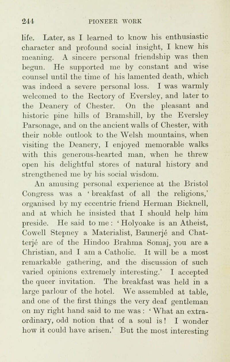 life. Later, as I learned to know his enthusiastic character and profound social insight, I knew his meaning. A sincere personal friendship was then begun. He supported me by constant and wise counsel until the time of his lamented death, which was indeed a severe personal loss. I was warmly welcomed to the Kectory of Eversley, and later to the Deanery of Chester. On the pleasant and historic pine hills of Bramshill, by the Eversley Parsonage, and on the ancient walls of Chester, with their noble outlook to the Welsh mountains, when visiting the Deanery, I enjoyed memorable walks with this generous-hearted man, when he threw open his delightful stores of natural history and strengthened me by his social wisdom. An amusing personal experience at the Bristol Congress was a ' breakfast of all the religions,' oi'ganised by my eccentric friend Herman Bicknell, and at which he insisted that I should help him preside. He said to me : ' Holyoake is an Atheist, Cowell Stepney a Materialist, Baunerje and Chat- terje are of the Hindoo Brahma Somaj, you are a Christian, and I am a Catholic. It will be a most remarkable gathering, and the discussion of such varied opinions extremely interesting.' I accepted the queer invitation. The breakfast was held in a large parlour of the hotel. We assembled at table, and one of the first things the very deaf gentleman on my right hand said to me was : ' What an extra- ordinary, odd notion that of a soul is ! I wonder how it could have arisen.' But the most interesting