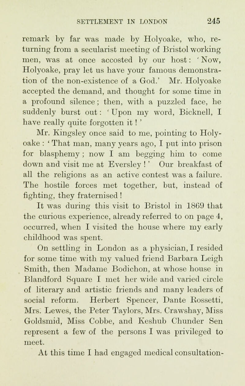 remark by far was made by Holyoake, who, re- turning from a secularist meeting of Bristol working men, was at once accosted by our host: ' Now, Holyoake, pray let us have your famous demonstra- tion of the non-existence of a God.' Mr. Holyoake accepted the demand, and thought for some time in a profound silence; then, with a puzzled face, he suddenly burst out: ' Upon my word, Bicknell, I have really quite forgotten it ! ' Mr. Kingsley once said to me, pointing to Holy- oake : ' That man, many years ago, I put into prison for blasphemy ; now I am begging him to come down and visit me at Eversley !' Our breakfast of all the religions as an active contest was a failure. The hostile forces met together, but, instead of fighting, they fraternised! It was during this visit to Bristol in 18G9 that the curious experience, already referred to on page 4, occurred, when I visited the house where my early childhood was spent. On settling in London as a physician, I resided for some time with my valued friend Barbara Leigh Smith, then Madame Bodichon, at whose house in Blandford Square I met her wide and varied circle of literary and artistic friends and many leaders of social reform. Herbert Spencer, Dante Rossetti, Mrs. Lewes, the Peter Taylors, Mrs. Crawshay, Miss Goldsmid, Miss Cobbe, and Keshub Chunder Sen represent a few of the persons I was privileged to meet. At this time I had engaged medical consultation-
