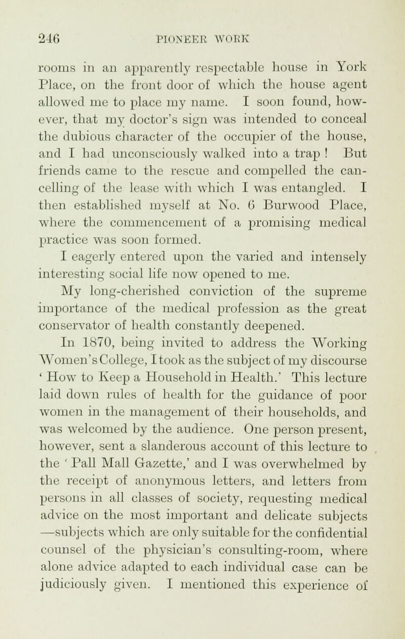 rooms in an apparently respectable house in York Place, on the front door of which the house agent allowed me to place my name. I soon found, how- ever, that my doctor's sign was intended to conceal the dubious character of the occupier of the house, and I had unconsciously walked into a trap ! But friends came to the rescue and compelled the can- celling of the lease with which I was entangled. I then established myself at No. 6 Burwood Place, where the commencement of a promising medical practice was soon formed. I eagerly entered upon the varied and intensely interesting social life now opened to me. My long-cherished conviction of the supreme importance of the medical profession as the great conservator of health constantly deepened. In 1870, being invited to address the Working Women's College, I took as the subject of my discourse ' How to Keep a Household in Health.' This lecture laid down rules of health for the guidance of poor women in the management of their households, and was welcomed by the audience. One person present, however, sent a slanderous account of this lecture to the ' Pall Mall Gazette,' and I was overwhelmed by the receipt of anonymous letters, and letters from persons in all classes of society, requesting medical advice on the most important and delicate subjects —subjects which are only suitable for the confidential counsel of the physician's consulting-room, where alone advice adapted to each individual case can be judiciously given. I mentioned this experience of