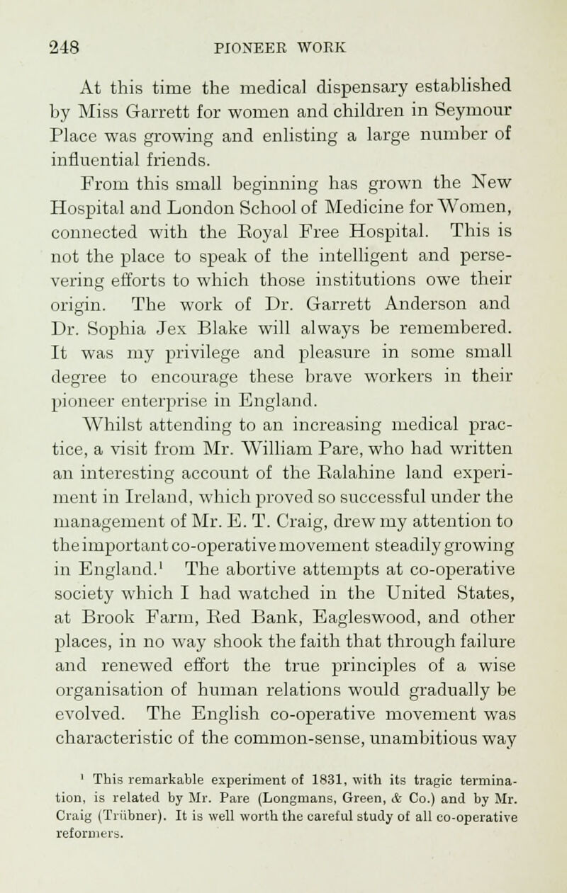 At this time the medical dispensary established by Miss Garrett for women and children in Seymour Place was growing and enlisting a large number of influential friends. From this small beginning has grown the New Hospital and London School of Medicine for Women, connected with the Eoyal Free Hospital. This is not the place to speak of the intelligent and perse- vering efforts to which those institutions owe their origin. The work of Dr. Garrett Anderson and Dr. Sophia Jex Blake will always be remembered. It was my privilege and pleasure in some small degree to encourage these brave workers in their pioneer enterprise in England. Whilst attending to an increasing medical prac- tice, a visit from Mr. William Pare, who had written an interesting account of the Ralahine land experi- ment in Ireland, which proved so successful under the management of Mr. E. T. Craig, drew my attention to the important co-operative movement steadily growing in England.' The abortive attempts at co-operative society which I had watched in the United States, at Brook Farm, Bed Bank, Eagleswood, and other places, in no way shook the faith that through failure and renewed effort the true principles of a wise organisation of human relations would gradually be evolved. The English co-operative movement was characteristic of the common-sense, unambitious way 1 This remarkable experiment of 1831, with its tragic termina- tion, is related by Mr. Pare (Longmans, Green, & Co.) and by Mr. Craig (Triibner). It is well worth the careful study of all co-operative reformers.