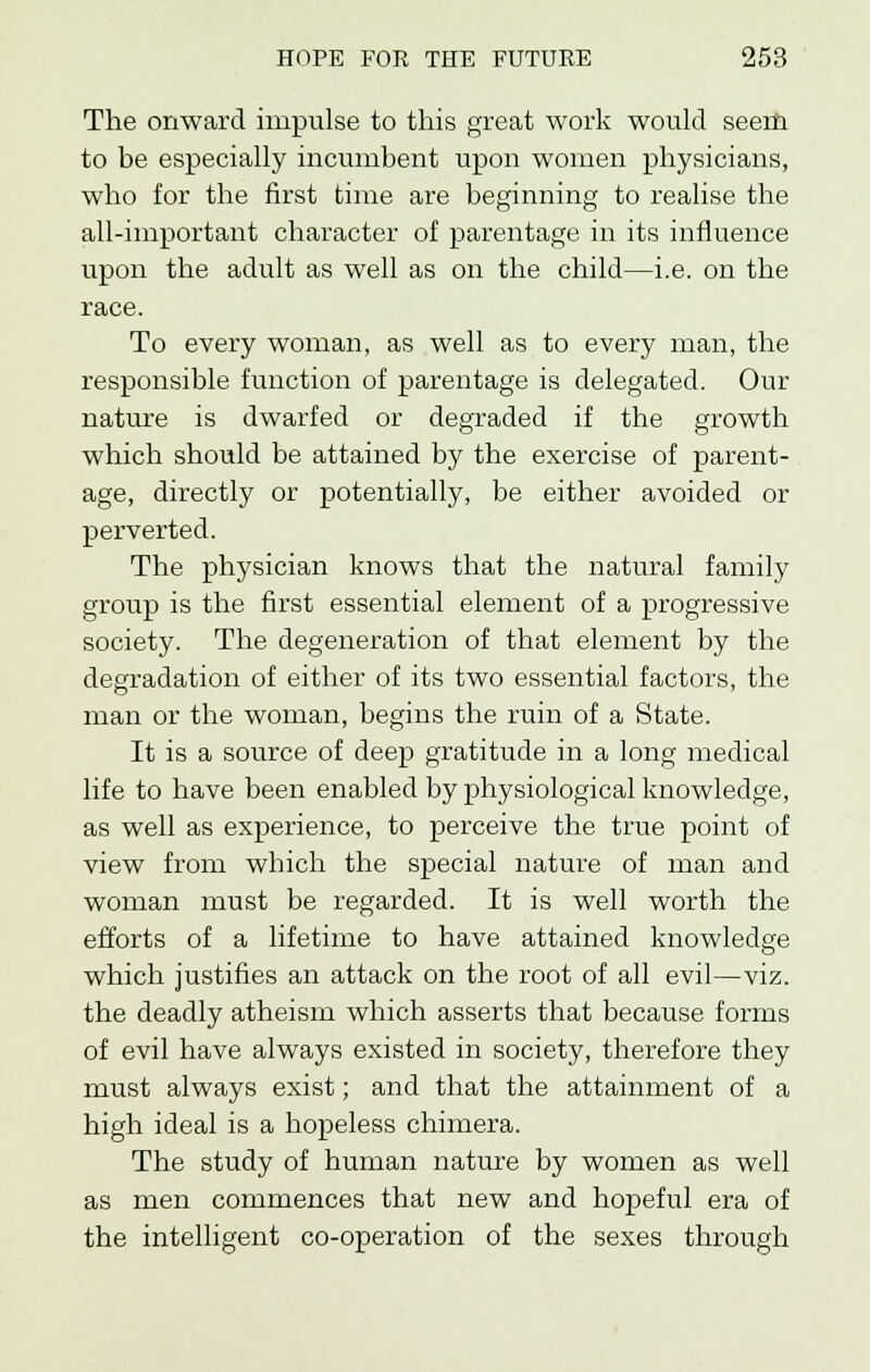 The onward impulse to this great work would seem to be especially incumbent upon women physicians, who for the first time are beginning to realise the all-important character of parentage in its influence upon the adult as well as on the child—i.e. on the race. To every woman, as well as to every man, the responsible function of parentage is delegated. Our nature is dwarfed or degraded if the growth which should be attained by the exercise of parent- age, directly or potentially, be either avoided or perverted. The physician knows that the natural family group is the first essential element of a progressive society. The degeneration of that element by the degradation of either of its two essential factors, the man or the woman, begins the ruin of a State. It is a source of deep gratitude in a long medical life to have been enabled by physiological knowledge, as well as experience, to perceive the true point of view from which the special nature of man and woman must be regarded. It is well worth the efforts of a lifetime to have attained knowledge which justifies an attack on the root of all evil—viz. the deadly atheism which asserts that because forms of evil have always existed in society, therefore they must always exist; and that the attainment of a high ideal is a hopeless chimera. The study of human nature by women as well as men commences that new and hopeful era of the intelligent co-operation of the sexes through