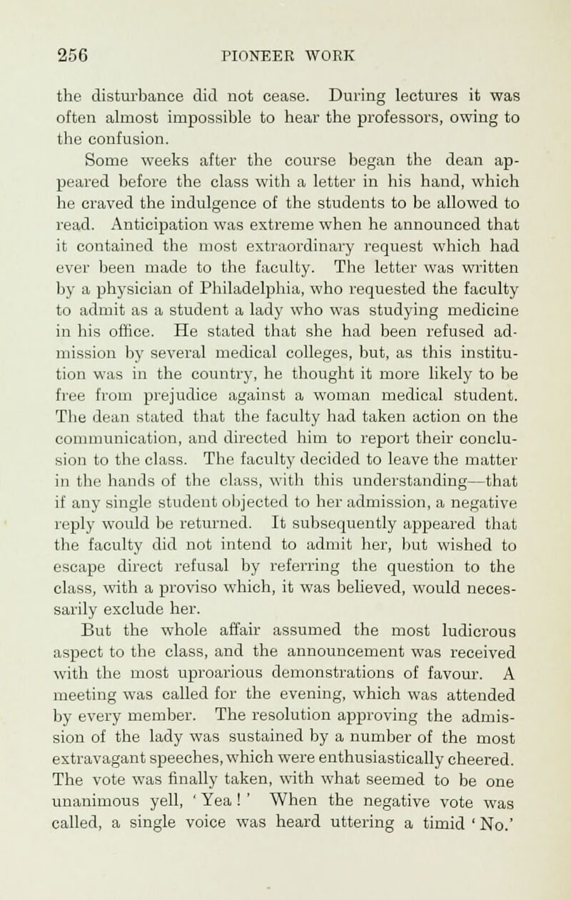 the disturbance did not cease. During lectures it was often almost impossible to hear the professors, owing to the confusion. Some weeks after the course began the dean ap- peared before the class with a letter in his hand, which he craved the indulgence of the students to be allowed to read. Anticipation was extreme when he announced that it contained the most extraordinary request which had ever been made to the faculty. The letter was written by a physician of Philadelphia, who requested the faculty to admit as a student a lady who was studying medicine in his office. He stated that she had been refused ad- mission by several medical colleges, but, as this institu- tion was in the country, he thought it more likely to be free from prejudice against a woman medical student. The dean stated that the faculty had taken action on the communication, and directed him to report their conclu- sion to the class. The faculty decided to leave the matter in the hands of the class, with this understanding—that if any single student objected to her admission, a negative reply would be returned. It subsequently appeared that the faculty did not intend to admit her, but wished to escape direct refusal by referring the question to the class, with a proviso which, it was believed, would neces- sarily exclude her. But the whole affair assumed the most ludicrous aspect to the class, and the announcement was received with the most uproarious demonstrations of favour. A meeting was called for the evening, which was attended by every member. The resolution approving the admis- sion of the lady was sustained by a number of the most extravagant speeches, which were enthusiastically cheered. The vote was finally taken, with what seemed to be one unanimous yell, ' Yea ! ' When the negative vote was called, a single voice was heard uttering a timid 'No.'