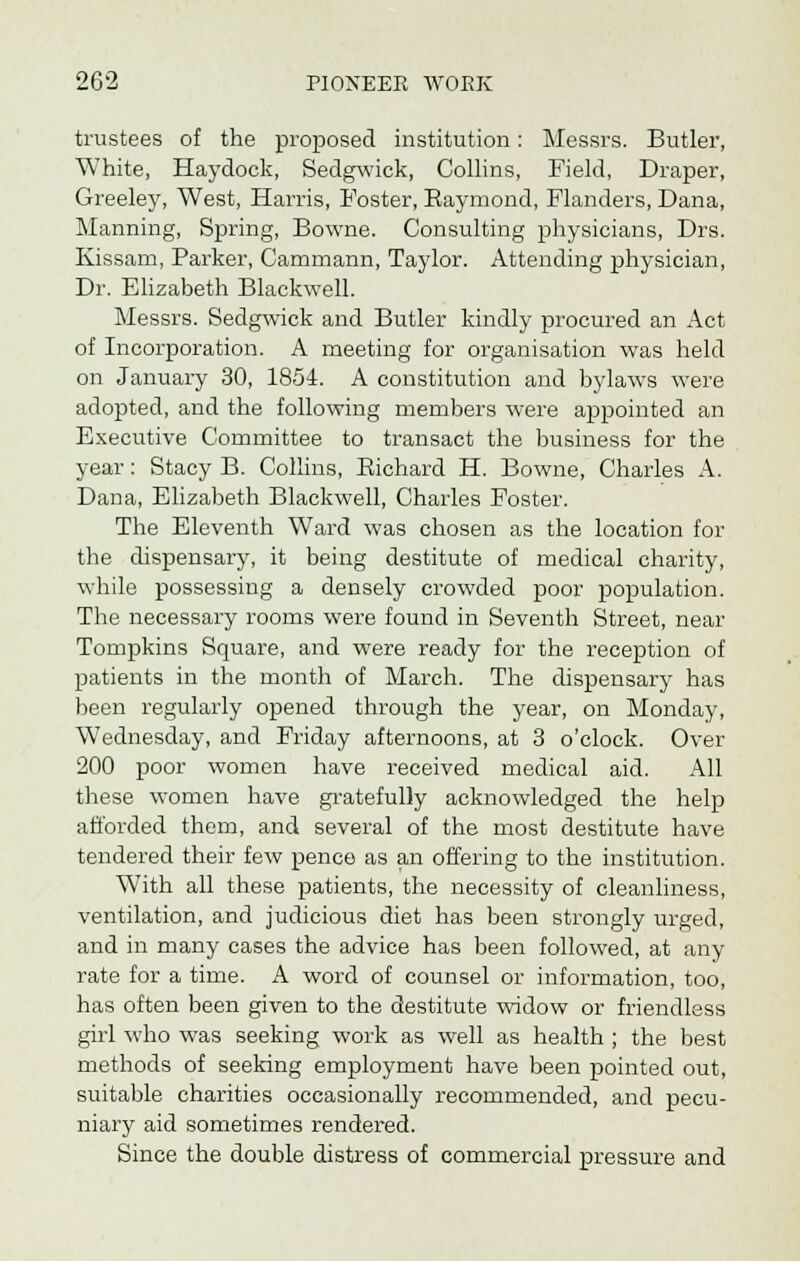 trustees of the proposed institution: Messrs. Butler, White, Haydock, Sedgwick, Collins, Field, Draper, Greeley, West, Harris, Foster, Eaymond, Flanders, Dana, Manning, Spring, Bowne. Consulting physicians, Drs. Kissam, Parker, Cammann, Taylor. Attending physician, Dr. Elizabeth Blackwell. Messrs. Sedgwick and Butler kindly procured an Act of Incorporation. A meeting for organisation was held on January 30, 1854. A constitution and bylaws were adopted, and the following members were appointed an Executive Committee to transact the business for the year: Stacy B. Collins, Eichard H. Bowne, Charles A. Dana, Elizabeth Blackwell, Charles Foster. The Eleventh Ward was chosen as the location for the dispensary, it being destitute of medical charity, while possessing a densely crowded poor population. The necessary rooms were found in Seventh Street, near Tompkins Square, and were ready for the reception of patients in the month of March. The dispensary has been regularly opened through the year, on Monday, Wednesday, and Friday afternoons, at 3 o'clock. Over 200 poor women have received medical aid. All these women have gratefully acknowledged the help afforded them, and several of the most destitute have tendered their few pence as an offering to the institution. With all these patients, the necessity of cleanliness, ventilation, and judicious diet has been strongly urged, and in many cases the advice has been followed, at any rate for a time. A word of counsel or information, too, has often been given to the destitute widow or friendless girl who was seeking work as well as health ; the best methods of seeking employment have been pointed out, suitable charities occasionally recommended, and pecu- niary aid sometimes rendered. Since the double distress of commercial pressure and