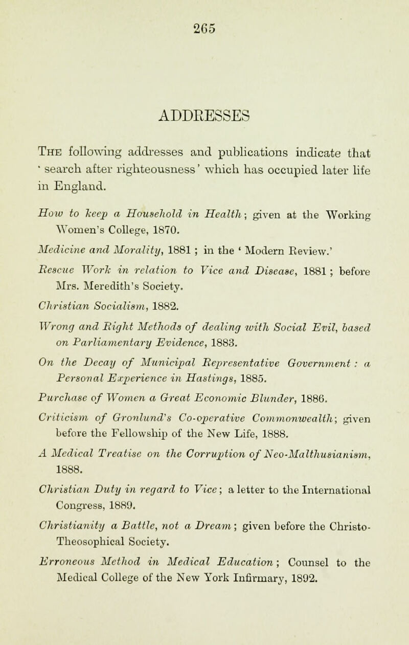 ADDEESSES The following addresses and publications indicate that • search after righteousness' which has occupied later life in England. How to keep a Household in Health; given at the Working Women's College, 1870. Medicine and Morality, 1881 ; in the ' Modern Review.' Bescue Work in relation to Vice and Disease, 1881 ; before Mrs. Meredith's Society. Christian Socialism, 1882. Wrong and Bight Methods of dealing with Social Evil, based on Parliamentary Evidence, 1883. On the Decay of Municipal Representative Government : a Personal Experience in Hastings, 1885. Purchase of Women a Great Economic Blunder, 1886. Criticism of Gronlund's Co-operative Commonwealth; given before the Fellowship of the New Life, 1888. A Medical Treatise on the Corruption of Neo-Malthusianism, 1888. Christian Duty in regard to Vice; a letter to the International Congress, 1889. Christianity a Battle, not a Dream; given before the Christo- Theosophical Society. Erroneous Method in Medical Education; Counsel to the Medical College of the New York Infirmary, 1892.