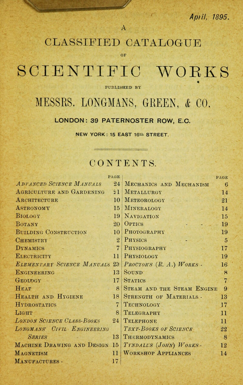 Aptil, 1895. CLASSIFIED CATALOGUE OF SCIENTIFIC WORKS PUBLISHED BY MESSRS. LONGMANS, GREEN, & CO. LONDON: 39 PATERNOSTER ROW, E.C. NEW YORK : 15 EAST 16th STREET. CONTENTS. PAGE PAGE Advanced Science Manuals 24 Mechanics and Mechanism 6 Agriculture and Gardening 21 Metallurgy 14 Architecture 10 Meteorology 21 Astronomy 15 Mineralogy 14 Biology 19 Navigation 15 Botany 20 Optics 19 Building Construction 10 Photography 19 Chemistry 2 Physics 5 Dynamics 7 Physiography 17 Electricity 11 Physiology 19 Elementary Science Manual*, 23 Proctor's (B. A.) Works - 16 Engineering 13 Sound H Geology 17 Statics 7 Heat a Steam and the Steam Engine 9 Health and Hygiene 18 Strength of Materials - 13 Hydrostatics 7 Technology 17 Light 8 Telegraphy 11 London Science Class-Book* 24 Telephone 11 Longmans1 Civil Engineering Text-Books of Science 22 Series 13 Thermodynamics 8 Machine Drawing and Design 15 Tyndall'S {John) Wouks- 12 Magnetism 11 Workshop Appliances 14 Manufactures - 17