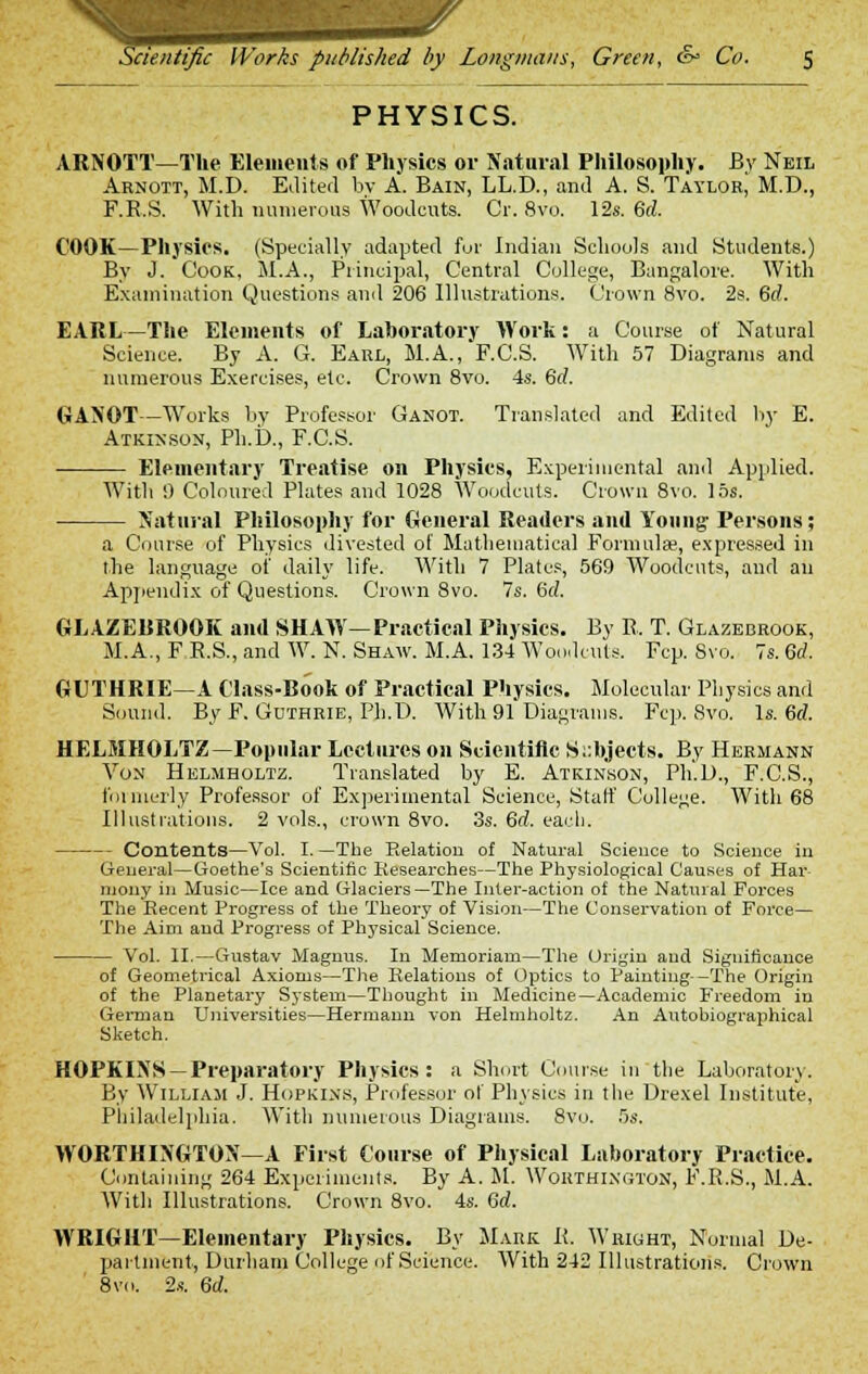 PHYSICS. ARNOTT—The Elements of Physics or Natural Philosophy. Bv Neil Arnott, M.D. Edited by A. Bain, LL.D., and A. S. Taylor, M.D., F.R.S. With numerous Woodcuts. Cr. 8vo. 12s. 6<i COOK—Physios. (Specially adapted fur Indian Schools and Students.) By J. Cook, M.A., Principal, Central College, Bangalore. With Examination Questions and 206 Illustrations. Crown 8vo. 2s. 6d. EARL—The Elements of Laboratory Work: a Course of Natural Science. By A. G. Earl, M.A., F.C.S. With 57 Diagrams and numerous Exercises, etc. Crown 8vo. 4s. 6rf. GANOT—Works by Professor Ganot. Translated and Edited by E. Atkinson, Ph.D., F.C.S. Elementary Treatise on Physics, Experimental and Applied. With 9 Coloured Plates and 1028 Woodcuts. Crown 8vo. 15s. Natural Philosophy for General Readers and Young Persons; a Course of Physics divested of Mathematical Formulae, expressed in the language of daily life. With 7 Plates, 569 Woodcuts, and au Appendix of Questions. Crown 8vo. 7s. (id. GLAZEBROOK and SHAW—Practical Physics. By R. T. Glazebrook, M.A., F R.S., and W. N. Shaw. M.A. 134 Woodcuts. Fcp. Svo. 7s. Qd. GUTHRIE—A Class-Book of Practical Physics. Molecular Physics and Sound. ByF. Guthrie, Ph.D. With 91 Diagrams. Fcp. Svo. Is. 6d. HELMHOLTZ—Popular Lectures on Scientific Subjects. By Hermann Von Helmholtz. Translated by E. Atkinson, Ph.D., F.C.S., formerly Professor of Experimental Science, Start' College. With 68 Illustrations. 2 vols., crown 8vo. 3s. 6rf. each. Contents—Vol. I.—The Relation of Natural Science to Science in General—Goethe's Scientific Researches—The Physiological Causes of Har mony in Music—Ice and Glaciers—The Inter-action of the Natural Forces The Recent Progress of the Theory of Vision—The Conservation of Force— The Aim and Progress of Physical Science. Vol. II.—Gustav Magnus. In Menioriam—The Origin and Significance of Geometrical Axioms—The Relations of Optics to Painting-—The Origin of the Planetary System—Thought in Medicine—Academic Freedom in German Universities—Hermann von Helmholtz. An Autobiographical Sketch. HOPKINS —Preparatory Physics: a Short Course in the Laboratory. By William J. Hopkins, Professor ot Physics in the Drexel Institute, Philadelphia. With numerous Diagrams. 8vo. 5s. WORTHINGTON—A First Course of Physical Laboratory Practice. Containing 264 Experiments. By A. M. Wohthixgton, F.R.S., M.A. With Illustrations. Crown 8vo. 4s. 6d. WRIGHT—Elementary Physics. By Mark K. Wright, Normal De- partment, Durham College of Science. With 242 Illustrations. Crown 8vo. 2s. 6d.