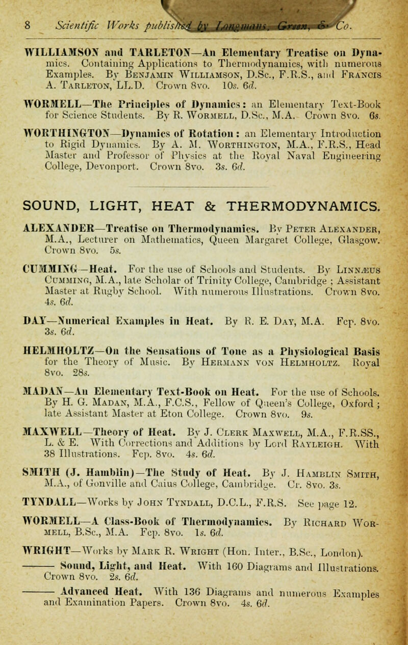 1- 8 Scientific Works publisW^^/f^^^in. Gnen, &• (' WILLIAMSON and TARLETON—An Elementary Treatise on Dyna- mics. Containing Applications to Thermodynamics, witli numerous Examples. By Benjamin Williamson, D.Sc, F.R.S., and Francis A. Tarleton, LL.D. Crown 8vo. 10s. 6d. WORMELL—The Principles of Dynamics: an Elementary Text-Book for Science Students. By R. Wormell, D.Sc, M.A. Crown 8vo. Gs. WORTHINGTOX—Dynamics of Rotation: an Elementary Introduction to Rigid Dynamics. By A. M. Worthington, M.A., F.R.S., Head Master and Professor of Physics at the Royal Naval Engineering College, Devonport. Crown 8vo. 3s. Gd. SOUND, LIGHT, HEAT & THERMODYNAMICS. ALEXANDER—Treatise on Thermodynamics. By Peter Alexander, M.A., Lecturer on Mathematics, Queen Margaret College, Glasgow. Crown 8vo. 5s. CUMMIXG — Heat. For the use of Schools and Students. By Linnaeus Cumming, M.A., late Scholar of Trinity College, Cambridge ; Assistant Master at Rugby School. With numerous Illustrations. Crown 8vo. 4s. Gd. DAY—Numerical Examples in Heat. By R. E. Day, M.A. Fcp. 8vo. 3s. Gd. HELMHOLTZ—On the Sensations of Tone as a Physiological Basis for the Theory of Music. Bv Hermann von Helmholtz. Roval 8vo. 28s. MADAX—Au Elementary Text-Book on Heat. For the use oi Schools. By H. G. Madan, M.A., F.C.S., Fellow of Queen's College, Oxford; late Assistant Master at Eton College. Crown 8vo. 9s. MAXWELL—Theory of Heat. By J. Clerk Maxwell, M.A., F.R.SS., L. & E. With Corrections and Additions by Lord Rayleigh. With 38 Illustrations. Fcp. 8vo. 4s. Gd. SMITH (J. Harablin)—The Study of Heat. By J. Hamblin Smith, M.A., of Gonville and Caius College, Cambridge. Cr. 8vo. 3s. TYNDALL—Works by John Tyndall, D.C.L., F.R.S. See page 12. WORMELL—A Class-Book of Thermodynamics. By Richard Wor- mell, B.Sc, M.A. Fcp. 8vo. Is. Gd. WRIGHT— Works by Mark R. Wright (Hon. Inter., B.Sc, London). Sound, Light, and Heat. With 1G0 Diagrams and Illustrations. Crown 8vo. 2s. Gd. Advanced Heat. With 136 Diagrams and numerous Examples and Examination Papers. Crown 8vo. 4s. Gd.