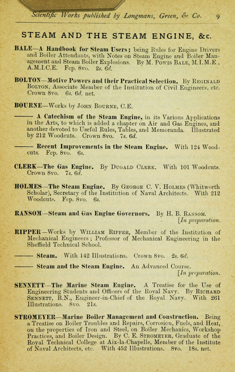 STEAM AND THE STEAM ENGINE, &c. BALE—A Handbook for Steam Users; being Rules for Engine Drivers and Boiler Attendants, with Notes on Steam Engine and Boiler Man- agement and Steam Boiler Explosions. By M. Powis Bale, M.I.M.E., A.M.I.C.E. Fcp. 8vo. 2s. 6rf. BOLTON—Motive Powers and their Practical Selection. By Reginald Bolton, Associate Member of the Institution of Civil Engineers, etc. Crown 8vo. 6s. 6d. net. BOURNE—Works by John Bourne, C.E. — A Catechism of the Steam Engine, in its Various Applications in the Arts, to which is added a chapter on Air and Gas Engines, and another devoted to Useful Rules, Tables, and Memoranda. Illustrated by 212 Woodcuts. Crown 8vo. 7s. 6d. Recent Improvements in the Steam Engine. With 124 Wood- cuts. Fcp. 8vo CLERK—The Gas Engine. By Dugald Clerk. With 101 Woodcuts. Crown 8vo. 7s. 6d. HOLMES—The Steam Engine. By George C. V. Holmes (Wbitworth Scholar), Secretary of the Institution of Naval Architects. With 212 Woodcuts. Fcp. 8vo. 6s. RANSOM—Steam and Was Engine Governors. By H. B. Ransom. [7n preparation. RIPPER—Works by William Ripper, Member of the Institution of Mechanical Engineers ; Professor of Mechanical Engineering in the Sheffield Technical School. Steam. With 142 Illustrations. Crown 8vo. 2s. fid. Steam and the Steam Engine. An Advanced Course. [In preparation. SENNETT—The Marine Steam Engine. A Treatise for the Use of Engineering Students and Officers of the Royal Navy. By Richard Sennett, R.N., Eugineer-in-Chief of the Royal Navy. With 261 Illustrations. 8vo. 21s. STROMEYER—Marine Boiler Management and Construction. Being a Treatise on Boiler Troubles and Repairs, Corrosion, Fuels, and Heat, on the properties of Iron and Steel, on Boiler Mechanics, Workshop Practices, and Boiler Design. By C. E. Stromeyer, Graduate of the Royal Technical College at Aix-la-Chapelle, Member of the Institute of Naval Architects, etc. With 452 Illustrations. 8vo. 18s. net.