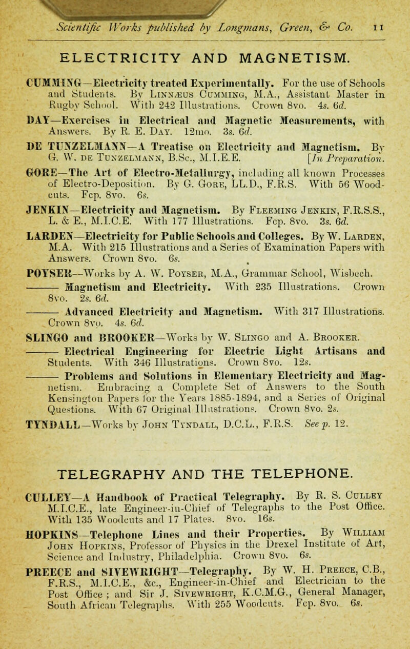 ELECTRICITY AND MAGNETISM. CUMMING —Electricity treated Experimentally. For the use of Schools and Students. By LinSjEUS Gumming, M.A., Assistant Master in Rugby School. With 242 Illustrations. Crown 8vo. 4s. fid. DAY—Exercises in Electrical and Magnetic Measurements, with Answers. By R. E. Day. 12nio. 3s. 6tf. DE TUffZELMAOT—A Treatise on Electricity and Magnetism. By ft. W. de Tunzelmann, B.Sc, M.I.E.E. [In Preparation. GORE—The Art of Electro-Metallurgy, including all known Processes of Electro-Deposition. By G. Gore, LL.D., F.R.S. With 56 Wood- cuts. Fcp. 8vo. 6s. JENKIN—Electricity and Magnetism. By Fleeming Jenkin, F.R.S.S., L. & E., M.I.C.E. With 177 Illustrations. Fcp. 8vo. 3s. 6d. LARDEX—Electricity for Public Schools and Colleges. By W. Larden, M.A. With 215 Illustrations and a Series of Examination Papers with Answers. Crown 8vo. 6s. POYSER--Works by A. W. Poyser, M.A., Grammar School, Wisbech. Magnetism and Electricity. With 235 Illustrations. Crown 8vo. 2s. 6rf. Advanced Electricity and Magnetism. With 317 Illustrations. Crown 8vo. 4s. 6d. SLIIYGO and BROOKER—Works by W. Slingo and A. Brooker. Electrical Engineering for Electric Light Artisans and Students. With 346 Illustrations. Crown 8vo. 12s. Problems and Solutions in Elementary Electricity and Mag- netism. Embracing a Complete Set of Answers to the South Kensington Papers for the Years 1885-1894, and a Series of Original Questions. With 67 Original Illustrations. Crown 8vo. 2s. TYSDALL—Works by John Tyndall, D.C.L., F.R.S. Seep. 12. TELEGRAPHY AND THE TELEPHONE. CULLEY—A Handbook of Practical Telegraphy. By R, S. Cdlley M.I.C.E., late Engineer-in-Chief of Telegraphs to the Post Office. With 135 Woodcuts and 17 Plates. 8vo. 16s. HOPKINS—Telephone Lines and their Properties. By William John Hopkins, Professor of Physics in the Drexel Institute of Art, Science and Industry, Philadelphia. Crown 8vo. 6s. PREECE and SIYEWRIGHT—Telegraphy. By W. H. Preece, C.B., F.R.S., M.I.C.E., &c, Engineer-in-Chief and Electrician to the Post Office ; and Sir J. Sivewright, K.C.M.G., General Manager, South African Telegraphs. With 255 Woodcuts. Fcp. 8vo. 6s.