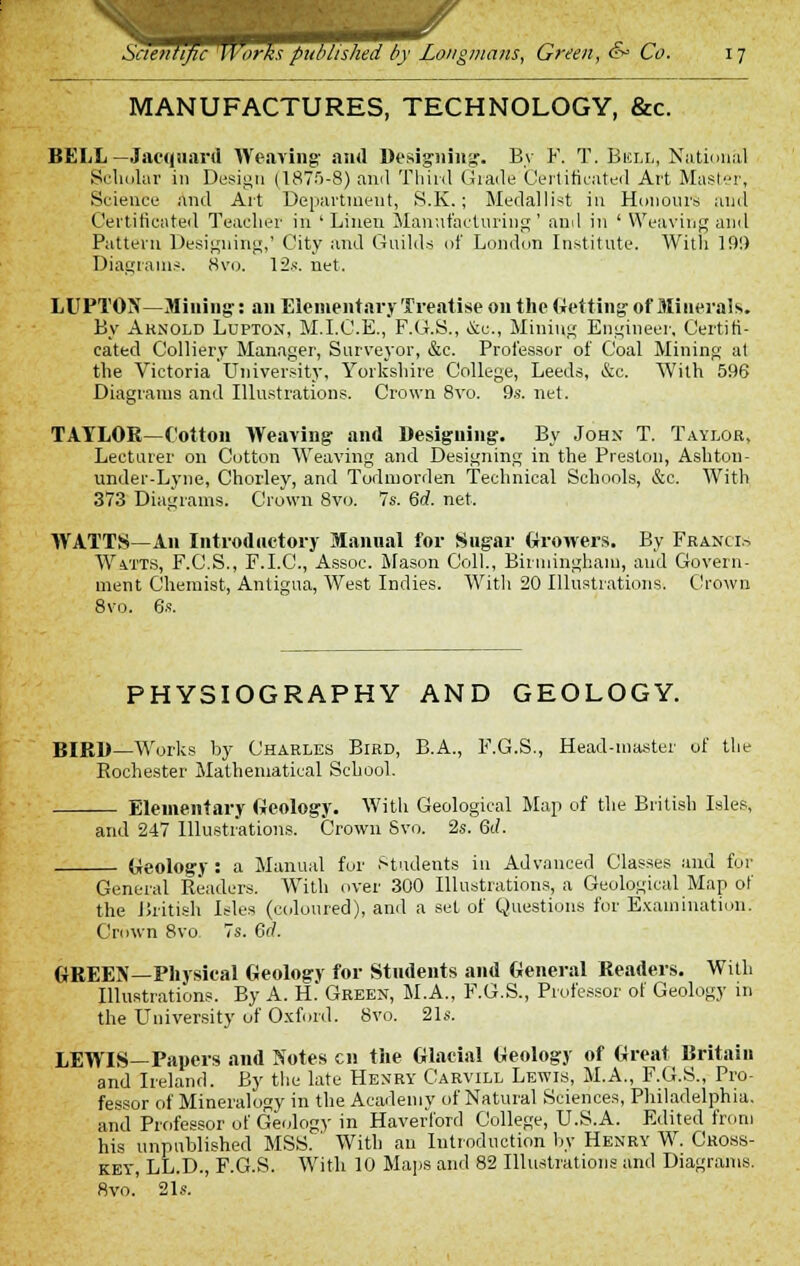 MANUFACTURES, TECHNOLOGY, &c. BELL —Jacquard Weaving- and Designing. By F. T. Bell, National Scholar in Design (187f>-8) ami Third Grade Certificated Art Master, Science and Art Department, S.K.; Medallist in Honours and Certificated Teacher in ' Linen Manufacturing' and in ' Weaving and Pattern Designing,' City and Guilds of London Institute. With 19!) Diagrams. 8vo. 12s. net. LUPTON—Mining-: an Elementary Treatise on the Getting of Minerals. By Arnold Lupton, M.I.C.E., F.G.S., &c, Mining Engineer, Certifi- cated Colliery Manager, Surveyor, &c. Professor of Coal Mining at the Victoria University, Yorkshire College, Leeds, &c. With 596 Diagrams and Illustrations. Crown 8vo. 9s. net. TAYLOR—Cotton Weaving and Designing. By John T. Taylor, Lecturer on Cotton Weaving and Designing in the Preston, Ash ton - under-Lyne, Chorley, and Todmorden Technical Schools, &c. With 373 Diagrams. Crown 8vo. 7s. 6rf. net. WATTS—An Introductory Manual for Sugar Growers. By Francis Watts, F.C.S., F.I.C., Assoc. Mason Coll., Birmingham, and Govern- ment Chemist, Antigua, West Indies. With 20 Illustrations. Crown 8vo. 6s. PHYSIOGRAPHY AND GEOLOGY. BIRD—Works by Charles Bird, B.A., F.G.S., Head-master of the Rochester Mathematical School. Elementary Geology. With Geological Map of the British Isles, and 247 Illustrations. Crown Svo. 2s. 6d. Geology : a Manual for Students in Advanced Classes and for General Readers. With over 300 Illustrations, a Geological Map of the British Isles (coloured), and a set of Questions for Examination. Crown 8vo 7s. 6(1. GREEN—Physical Geology for Students and General Readers. With Illustrations. By A. H. Green, M.A., F.G.S., Professor of Geology in the University of Oxford. Svo. 21s. LEWIS—Papers and Notes en the Glacial Geology of Great Britain and Ireland. By the late Henry Carvill Lewis, M.A., F.G.S., Pro- fessor of Mineralogy in the Academy of Natural Sciences, Philadelphia, and Professor of Geology in Haverford College, U.S.A. Edited from his unpublished MSS. With an Introduction by Henry W. Cross- key, LL.D., F.G.S. With 10 Maps and 82 Illustrations and Diagrams. Svo. 21s.