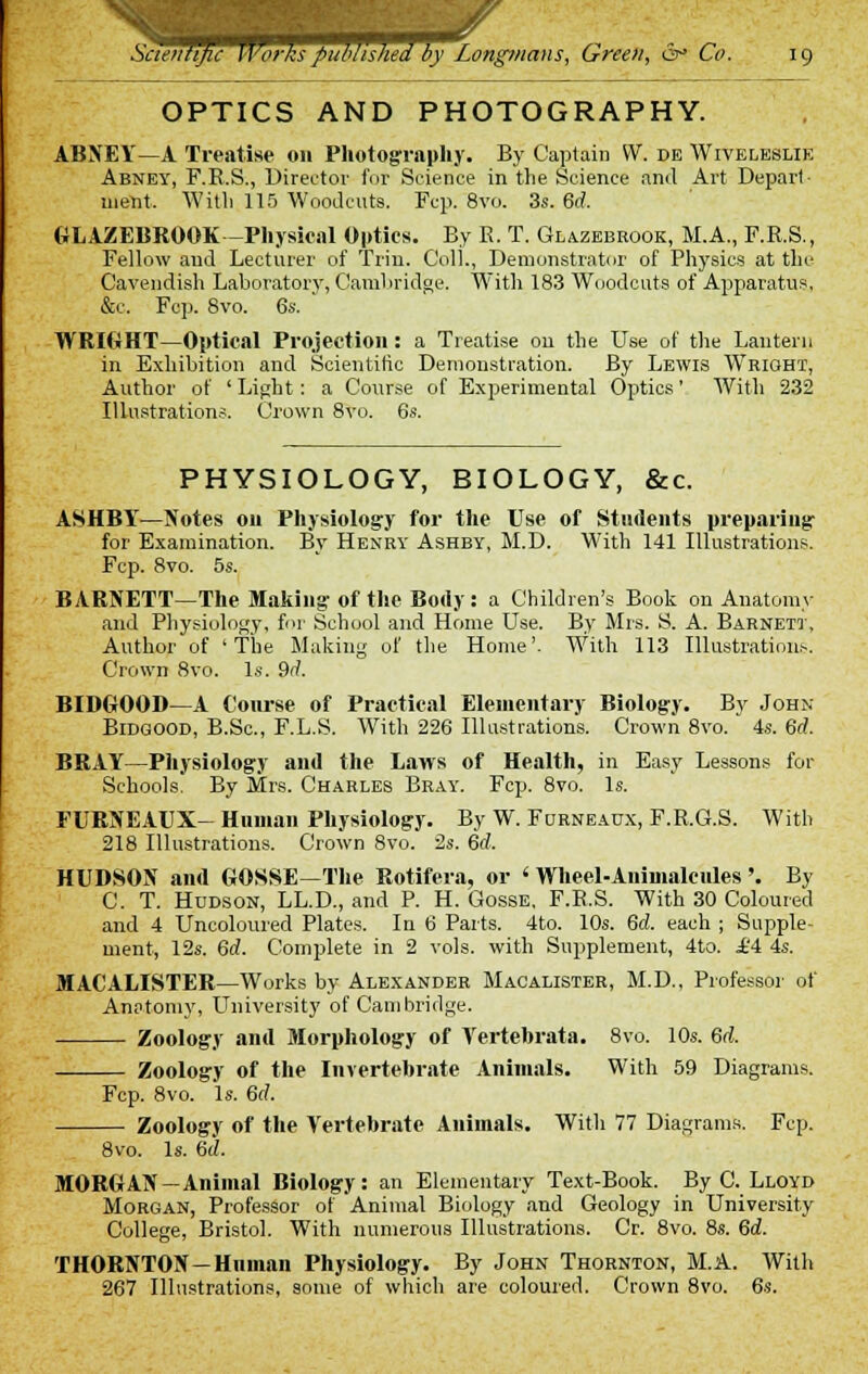 OPTICS AND PHOTOGRAPHY. ABNEY—A Treatise on Photography. By Captain VV. de Wiveleslik Abney, F.B.S., Director for Science in the Science and Art Depart- ment, Witli 115 Woodcuts. Fcp. 8vo. 3s. 6(7. GLAZEBROOK - Physical Optics. By K. T. Glazebrook, M.A., F.R.S., Fellow and Lecturer of Trin. Coll., Demonstrator of Physics at the Cavendish Laboratory, Cambridge. With 183 Woodcuts of Apparatus, &c. Fcp. 8vo. 6s. ' WRIGHT—Optical Projection: a Treatise on the Use of the Lantern in Exhibition and Scientific Demonstration. By Lewis Wright, Author of ' Light: a Course of Experimental Optics' With 232 Illustrations. Crown 8vo. 6s. PHYSIOLOGY, BIOLOGY, &c. ASHBY—Notes on Physiology for the Use of Students preparing for Examination. By Henry Ashby, M.D. With 141 Illustrations. Fcp. 8vo. 5s. BARNETT—The Making' of the Body: a Children's Book on Anatomy and Physiology, for School and Home Use. By Mrs. S. A. Barnett, Author of 'The Making of the Home'- With 113 Illustrations. Crown 8vo. Is. 9d. BIDGOOD—A Course of Practical Elementary Biology. By John Bidqood, B.Sc, F.L.S. With 226 Illustrations. Crown 8vo. 4s. 6rf. BRAY—Physiology and the Laws of Health, in Easy Lessons for Schools. By Mrs. Charles Bray. Fcp. 8vo. Is. FURNEAUX- Human Physiology. By W. Furneaux, F.R.G.S. With 218 Illustrations. Crown 8vo. 2s. 6d. HUDSON and GOSSE—The Rotifera, or ' Wheel-Animalcules'. By C. T. Hudson, LL.D., and P. H. Gosse, F.R.S. With 30 Coloured and 4 Uncoloured Plates. In 6 Parts. 4to. 10s. 6d. each ; Supple- ment, 12s. 6rf. Complete in 2 vols, with Supplement, 4to. £4 4s. MACALISTER—Works by Alexander Macalister, M.D., Professor of Anatomy, University of Cambridge. Zoology and Morphology of Yertebrata. 8vo. 10s. 6d. Zoology of the Invertebrate Animals. With 59 Diagrams. Fcp. 8vo. Is. 6rf. Zoology of the Vertebrate Animals. With 77 Diagrams. Fcp. 8vo. Is. 6d. MORGAN-Animal Biology: an Elementary Text-Book. By C. Lloyd Morgan, Professor of Animal Biology and Geology in University College, Bristol. With numerous Illustrations. Cr. 8vo. 8s. 6d. THORNTON—Human Physiology. By John Thornton, M.A. With 267 Illustrations, some of which are coloured. Crown 8vo. 6s.
