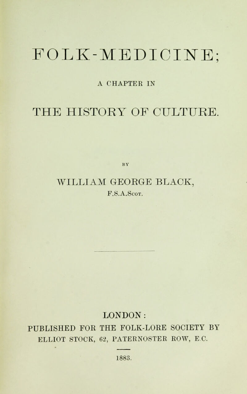 FOLK-MEDICINE A CHAPTER IN THE HISTORY OF CULTURE. WILLIAM GEORGE BLACK, P.S.A.Scot. LONDON: PUBLISHED FOR THE FOLK-LORE SOCIETY BY ELLIOT STOCK, 62, PATERNOSTER ROW, EC. 1883.
