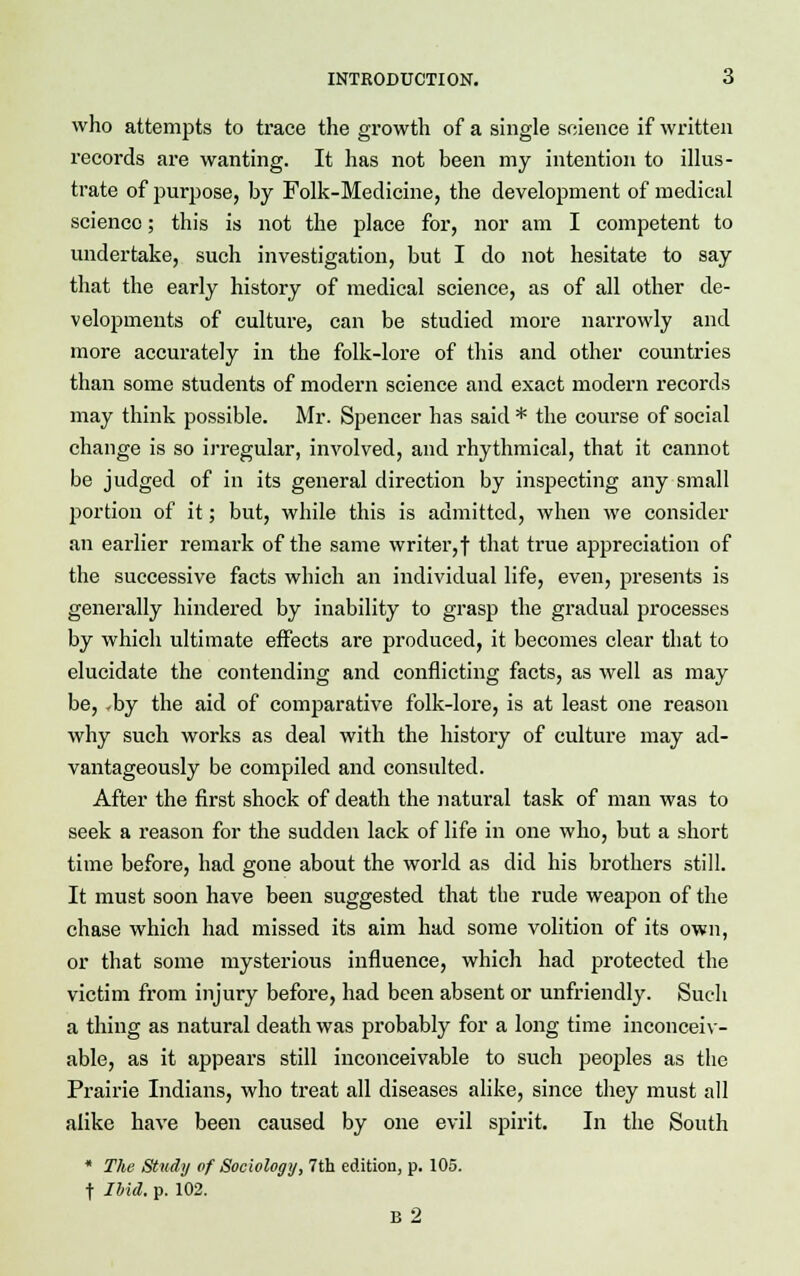 who attempts to trace the growth of a single science if written records are wanting. It has not been my intention to illus- trate of purpose, by Folk-Medicine, the development of medical science; this is not the place for, nor am I competent to undertake, such investigation, but I do not hesitate to say that the early history of medical science, as of all other de- velopments of culture, can be studied more narrowly and more accurately in the folk-lore of this and other countries than some students of modern science and exact modern records may think possible. Mr. Spencer has said * the course of social change is so irregular, involved, and rhythmical, that it cannot be judged of in its general direction by inspecting any small portion of it; but, while this is admitted, when we consider an earlier remark of the same writer, f that true appreciation of the successive facts which an individual life, even, presents is generally hindered by inability to grasp the gradual processes by which ultimate effects are produced, it becomes clear that to elucidate the contending and conflicting facts, as well as may be, -by the aid of comparative folk-lore, is at least one reason why such works as deal with the history of culture may ad- vantageously be compiled and consulted. After the first shock of death the natural task of man was to seek a reason for the sudden lack of life in one who, but a short time before, had gone about the world as did his brothers still. It must soon have been suggested that the rude weapon of the chase which had missed its aim had some volition of its own, or that some mysterious influence, which had protected the victim from injury before, had been absent or unfriendly. Such a thing as natural death was probably for a long time inconceiv- able, as it appears still inconceivable to such peoples as the Prairie Indians, who treat all diseases alike, since they must all alike have been caused by one evil spirit. In the South * The Study of Sociology, 7th edition, p. 105. f Ibid. p. 102. B2