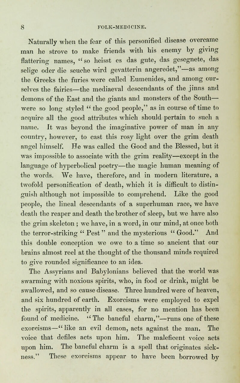 Naturally when the fear of this personified disease overcame man he strove to make friends with his enemy by giving flattering names, so heisst es das gute, das gesegnete, das selige oder die seuche wird gevatterin angeredet,—as among the Greeks the furies were called Eumenides, and among our- selves the fairies—the mediaeval descendants of the jinns and demons of the East and the giants and monsters of the South— were so long styled  the good people, as in course of time to acquire all the good attributes which should pertain to such a name. It was beyond the imaginative power of man in any country, however, to cast this rosy light over the grim death angel himself. He was called the Good and the Blessed, but it was impossible to associate with the grim reality—except in the language of hyperbolical poetry—the magic human meaning of the words. We have, therefore, and in modern literature, a twofold personification of death, which it is difficult to distin- guish although not impossible to comprehend. Like the good people, the lineal descendants of a superhuman race, we have death the reaper and death the brother of sleep, but we have also the grim skeleton ; we have, in a word, in our mind, at once both the terror-striking  Pest and the mysterious  Good. And this double conception we owe to a time so ancient that our brains almost reel at the thought of the thousand minds required to give rounded significance to an idea. The Assyrians and Babylonians believed that the world was swarming with noxious spirits, who, in food or drink, might be swallowed, and so cause disease. Three hundred were of heaven, and six hundred of earth. Exorcisms were employed to expel the spirits, apparently in all cases, for no mention has been found of medicine. The baneful charm,—runs one of these exorcisms— like an evil demon, acts against the man. The voice that defiles acts upon him. The maleficent voice acts upon him. The baneful charm is a spell that originates sick- ness. These exorcisms appear to have been borrowed by